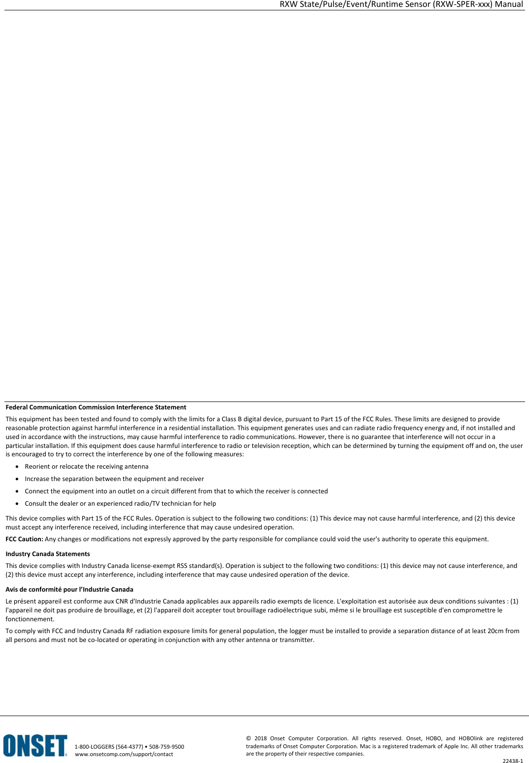 RXW State/Pulse/Event/Runtime Sensor (RXW-SPER-xxx) Manual   1-800-LOGGERS (564-4377) • 508-759-9500 www.onsetcomp.com/support/contact ©  2018  Onset Computer Corporation. All rights reserved. Onset, HOBO, and HOBOlink are registered trademarks of Onset Computer Corporation. Mac is a registered trademark of Apple Inc. All other trademarks are the property of their respective companies. 22438-1                       Federal Communication Commission Interference Statement This equipment has been tested and found to comply with the limits for a Class B digital device, pursuant to Part 15 of the FCC Rules. These limits are designed to provide reasonable protection against harmful interference in a residential installation. This equipment generates uses and can radiate radio frequency energy and, if not installed and used in accordance with the instructions, may cause harmful interference to radio communications. However, there is no guarantee that interference will not occur in a particular installation. If this equipment does cause harmful interference to radio or television reception, which can be determined by turning the equipment off and on, the user is encouraged to try to correct the interference by one of the following measures: • Reorient or relocate the receiving antenna • Increase the separation between the equipment and receiver • Connect the equipment into an outlet on a circuit different from that to which the receiver is connected • Consult the dealer or an experienced radio/TV technician for help This device complies with Part 15 of the FCC Rules. Operation is subject to the following two conditions: (1) This device may not cause harmful interference, and (2) this device must accept any interference received, including interference that may cause undesired operation. FCC Caution: Any changes or modifications not expressly approved by the party responsible for compliance could void the user's authority to operate this equipment. Industry Canada Statements This device complies with Industry Canada license-exempt RSS standard(s). Operation is subject to the following two conditions: (1) this device may not cause interference, and (2) this device must accept any interference, including interference that may cause undesired operation of the device. Avis de conformité pour l’Industrie Canada Le présent appareil est conforme aux CNR d'Industrie Canada applicables aux appareils radio exempts de licence. L'exploitation est autorisée aux deux conditions suivantes : (1) l'appareil ne doit pas produire de brouillage, et (2) l'appareil doit accepter tout brouillage radioélectrique subi, même si le brouillage est susceptible d'en compromettre le fonctionnement. To comply with FCC and Industry Canada RF radiation exposure limits for general population, the logger must be installed to provide a separation distance of at least 20cm from all persons and must not be co-located or operating in conjunction with any other antenna or transmitter.
