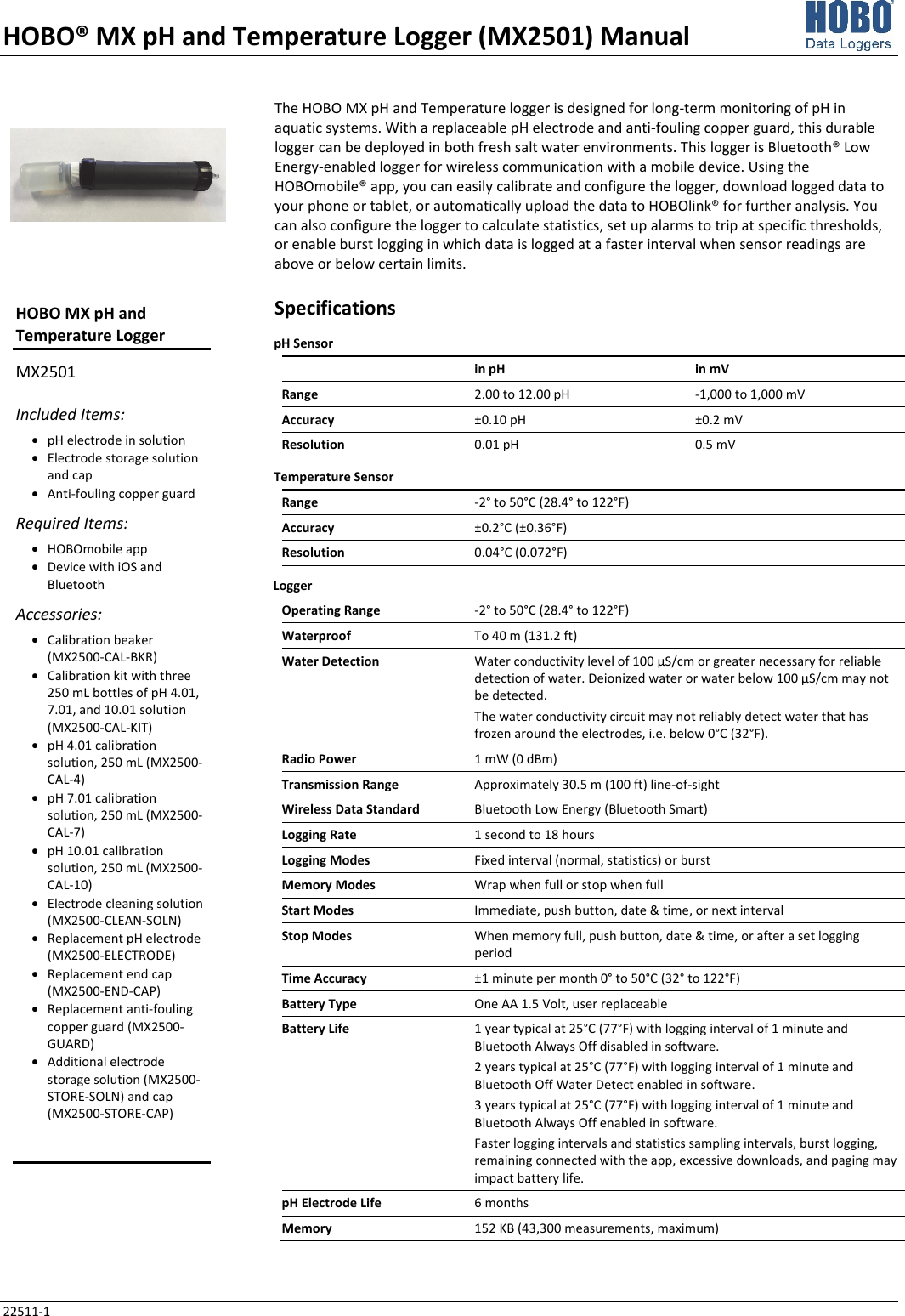 HOBO® MX pH and Temperature Logger (MX2501) Manual 22511-1 The HOBO MX pH and Temperature logger is designed for long-term monitoring of pH in aquatic systems. With a replaceable pH electrode and anti-fouling copper guard, this durable logger can be deployed in both fresh salt water environments. This logger is Bluetooth® Low Energy-enabled logger for wireless communication with a mobile device. Using the HOBOmobile® app, you can easily calibrate and configure the logger, download logged data to your phone or tablet, or automatically upload the data to HOBOlink® for further analysis. You can also configure the logger to calculate statistics, set up alarms to trip at specific thresholds, or enable burst logging in which data is logged at a faster interval when sensor readings are above or below certain limits. Specifications pH Sensor  in pH in mV Range  2.00 to 12.00 pH  -1,000 to 1,000 mV Accuracy  ±0.10 pH  ±0.2 mV Resolution  0.01 pH  0.5 mV Temperature Sensor Range  -2° to 50°C (28.4° to 122°F) Accuracy  ±0.2°C (±0.36°F) Resolution  0.04°C (0.072°F) Logger   Operating Range  -2° to 50°C (28.4° to 122°F) Waterproof  To 40 m (131.2 ft) Water Detection  Water conductivity level of 100 µS/cm or greater necessary for reliable detection of water. Deionized water or water below 100 µS/cm may not be detected. The water conductivity circuit may not reliably detect water that has frozen around the electrodes, i.e. below 0°C (32°F). Radio Power  1 mW (0 dBm) Transmission Range  Approximately 30.5 m (100 ft) line-of-sight Wireless Data Standard  Bluetooth Low Energy (Bluetooth Smart) Logging Rate  1 second to 18 hours Logging Modes  Fixed interval (normal, statistics) or burst Memory Modes  Wrap when full or stop when full Start Modes  Immediate, push button, date &amp; time, or next interval Stop Modes  When memory full, push button, date &amp; time, or after a set logging period Time Accuracy  ±1 minute per month 0° to 50°C (32° to 122°F) Battery Type  One AA 1.5 Volt, user replaceable Battery Life  1 year typical at 25°C (77°F) with logging interval of 1 minute and Bluetooth Always Off disabled in software. 2 years typical at 25°C (77°F) with logging interval of 1 minute and Bluetooth Off Water Detect enabled in software. 3 years typical at 25°C (77°F) with logging interval of 1 minute and Bluetooth Always Off enabled in software. Faster logging intervals and statistics sampling intervals, burst logging, remaining connected with the app, excessive downloads, and paging may impact battery life. pH Electrode Life  6 months Memory  152 KB (43,300 measurements, maximum) HOBO MX pH and Temperature Logger MX2501 Included Items: • pH electrode in solution • Electrode storage solution and cap • Anti-fouling copper guard Required Items: • HOBOmobile app • Device with iOS and Bluetooth Accessories: • Calibration beaker (MX2500-CAL-BKR) • Calibration kit with three 250 mL bottles of pH 4.01, 7.01, and 10.01 solution (MX2500-CAL-KIT) • pH 4.01 calibration solution, 250 mL (MX2500-CAL-4) • pH 7.01 calibration solution, 250 mL (MX2500-CAL-7) • pH 10.01 calibration solution, 250 mL (MX2500-CAL-10) • Electrode cleaning solution (MX2500-CLEAN-SOLN) • Replacement pH electrode (MX2500-ELECTRODE) • Replacement end cap (MX2500-END-CAP) • Replacement anti-fouling copper guard (MX2500-GUARD) • Additional electrode storage solution (MX2500-STORE-SOLN) and cap (MX2500-STORE-CAP)   