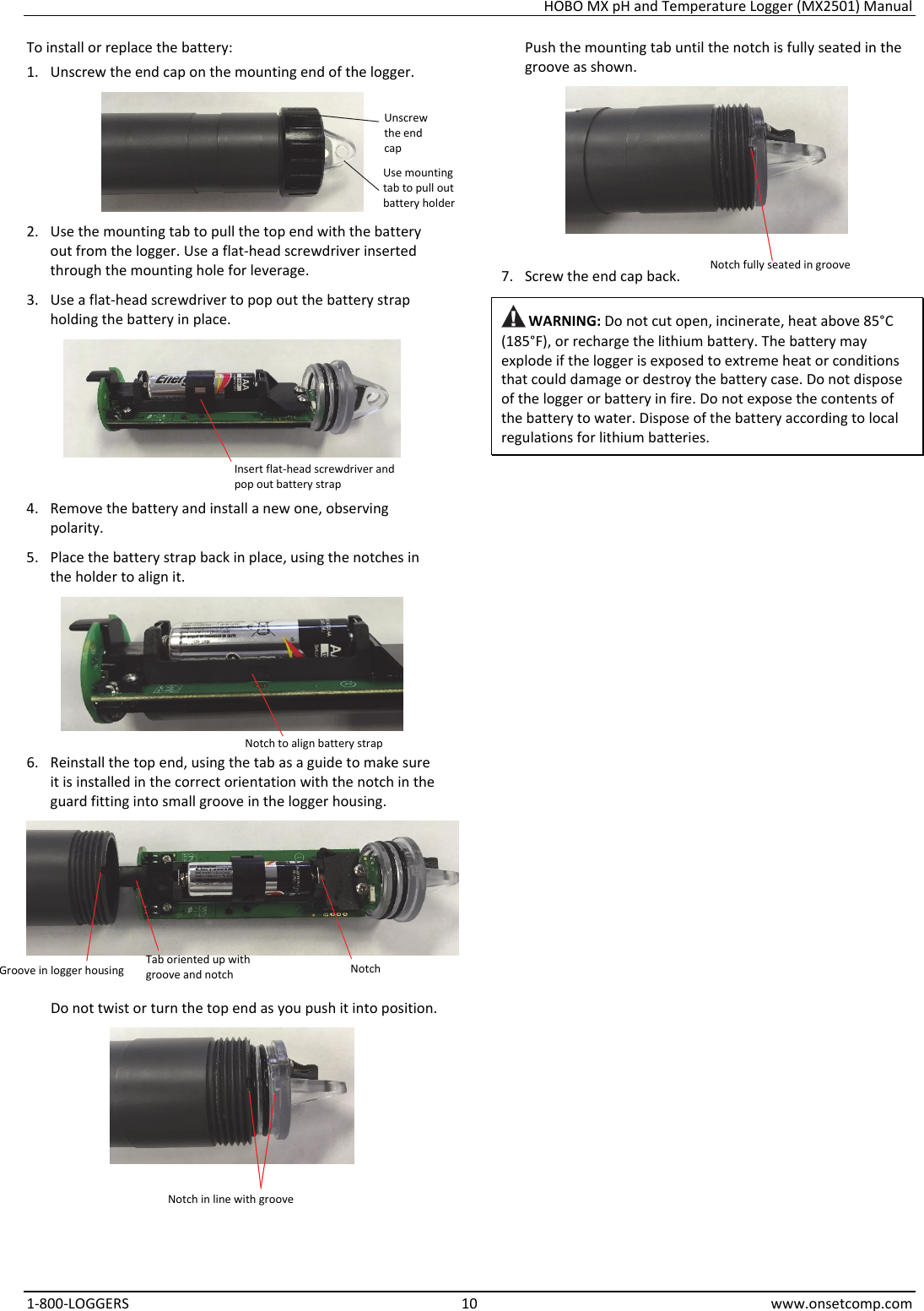 HOBO MX pH and Temperature Logger (MX2501) Manual 1-800-LOGGERS 10 www.onsetcomp.com To install or replace the battery: 1. Unscrew the end cap on the mounting end of the logger.  2. Use the mounting tab to pull the top end with the battery out from the logger. Use a flat-head screwdriver inserted through the mounting hole for leverage. 3. Use a flat-head screwdriver to pop out the battery strap holding the battery in place.   4. Remove the battery and install a new one, observing polarity. 5. Place the battery strap back in place, using the notches in the holder to align it.  6. Reinstall the top end, using the tab as a guide to make sure it is installed in the correct orientation with the notch in the guard fitting into small groove in the logger housing.  Do not twist or turn the top end as you push it into position.  Push the mounting tab until the notch is fully seated in the groove as shown.  7. Screw the end cap back.  WARNING: Do not cut open, incinerate, heat above 85°C (185°F), or recharge the lithium battery. The battery may explode if the logger is exposed to extreme heat or conditions that could damage or destroy the battery case. Do not dispose of the logger or battery in fire. Do not expose the contents of the battery to water. Dispose of the battery according to local regulations for lithium batteries.                     Unscrew the end cap Use mounting tab to pull out battery holder Insert flat-head screwdriver and pop out battery strap Notch to align battery strapNotchTab oriented up with groove and notch Groove in logger housing Notch in line with groove Notch fully seated in groove 