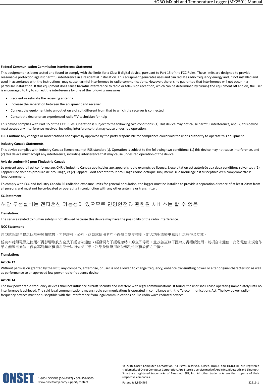 HOBO MX pH and Temperature Logger (MX2501) Manual   1-800-LOGGERS (564-4377) • 508-759-9500 www.onsetcomp.com/support/contact © 2018 Onset Computer Corporation. All rights reserved. Onset, HOBO, and HOBOlink are registered trademarks of Onset Computer Corporation. App Store is a service mark of Apple Inc. Bluetooth and Bluetooth Smart are registered trademarks of Bluetooth SIG, Inc. All other trademarks are the property of their respective companies. Patent #: 8,860,569  22511-1        Federal Communication Commission Interference Statement This equipment has been tested and found to comply with the limits for a Class B digital device, pursuant to Part 15 of the FCC Rules. These limits are designed to provide reasonable protection against harmful interference in a residential installation. This equipment generates uses and can radiate radio frequency energy and, if not installed and used in accordance with the instructions, may cause harmful interference to radio communications. However, there is no guarantee that interference will not occur in a particular installation. If this equipment does cause harmful interference to radio or television reception, which can be determined by turning the equipment off and on, the user is encouraged to try to correct the interference by one of the following measures: • Reorient or relocate the receiving antenna • Increase the separation between the equipment and receiver • Connect the equipment into an outlet on a circuit different from that to which the receiver is connected • Consult the dealer or an experienced radio/TV technician for help This device complies with Part 15 of the FCC Rules. Operation is subject to the following two conditions: (1) This device may not cause harmful interference, and (2) this device must accept any interference received, including interference that may cause undesired operation. FCC Caution: Any changes or modifications not expressly approved by the party responsible for compliance could void the user&apos;s authority to operate this equipment. Industry Canada Statements This device complies with Industry Canada license-exempt RSS standard(s). Operation is subject to the following two conditions: (1) this device may not cause interference, and (2) this device must accept any interference, including interference that may cause undesired operation of the device. Avis de conformité pour l’Industrie Canada Le présent appareil est conforme aux CNR d&apos;Industrie Canada applicables aux appareils radio exempts de licence. L&apos;exploitation est autorisée aux deux conditions suivantes : (1) l&apos;appareil ne doit pas produire de brouillage, et (2) l&apos;appareil doit accepter tout brouillage radioélectrique subi, même si le brouillage est susceptible d&apos;en compromettre le fonctionnement. To comply with FCC and Industry Canada RF radiation exposure limits for general population, the logger must be installed to provide a separation distance of at least 20cm from all persons and must not be co-located or operating in conjunction with any other antenna or transmitter. KC Statement 해당 무선설비는 전파혼신 가능성이 있으므로 인명안전과 관련된 서비스는 할 수 없음 Translation: The service related to human safety is not allowed because this device may have the possibility of the radio interference. NCC Statement 經型式認證合格之低功率射頻電機，非經許可，公司、商號或使用者均不得擅自變更頻率、加大功率或變更原設計之特性及功能。 低功率射頻電機之使用不得影響飛航安全及干擾合法通信；經發現有干擾現象時，應立即停用，並改善至無干擾時方得繼續使用。前項合法通信，指依電信法規定作業之無線電通信。低功率射頻電機須忍受合法通信或工業、科學及醫療用電波輻射性電機設備之干擾。 Translation: Article 12 Without permission granted by the NCC, any company, enterprise, or user is not allowed to change frequency, enhance transmitting power or alter original characteristic as well as performance to an approved low power radio-frequency device. Article 14 The low power radio-frequency devices shall not influence aircraft security and interfere with legal communications. If found, the user shall cease operating immediately until no interference is achieved. The said legal communications means radio communications is operated in compliance with the Telecommunications Act. The low power radio-frequency devices must be susceptible with the interference from legal communications or ISM radio wave radiated devices.  