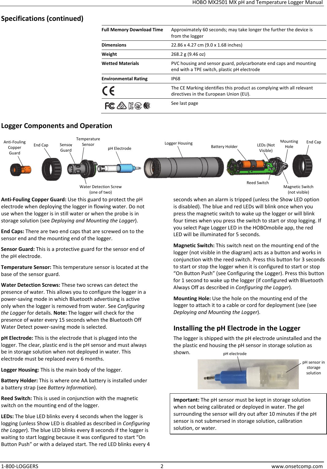 HOBO MX2501 MX pH and Temperature Logger Manual 1-800-LOGGERS 2 www.onsetcomp.com Specifications (continued) Full Memory Download Time  Approximately 60 seconds; may take longer the further the device is from the logger Dimensions  22.86 x 4.27 cm (9.0 x 1.68 inches) Weight  268.2 g (9.46 oz) Wetted Materials  PVC housing and sensor guard, polycarbonate end caps and mounting end with a TPE switch, plastic pH electrode Environmental Rating  IP68  The CE Marking identifies this product as complying with all relevant directives in the European Union (EU).       See last page Logger Components and Operation     Anti-Fouling Copper Guard: Use this guard to protect the pH electrode when deploying the logger in flowing water. Do not use when the logger is in still water or when the probe is in storage solution (see Deploying and Mounting the Logger). End Caps: There are two end caps that are screwed on to the sensor end and the mounting end of the logger. Sensor Guard: This is a protective guard for the sensor end of the pH electrode. Temperature Sensor: This temperature sensor is located at the base of the sensor guard. Water Detection Screws: These two screws can detect the presence of water. This allows you to configure the logger in a power-saving mode in which Bluetooth advertising is active only when the logger is removed from water. See Configuring the Logger for details. Note: The logger will check for the presence of water every 15 seconds when the Bluetooth Off Water Detect power-saving mode is selected. pH Electrode: This is the electrode that is plugged into the logger. The clear, plastic end is the pH sensor and must always be in storage solution when not deployed in water. This electrode must be replaced every 6 months. Logger Housing: This is the main body of the logger. Battery Holder: This is where one AA battery is installed under a battery strap (see Battery Information). Reed Switch: This is used in conjunction with the magnetic switch on the mounting end of the logger. LEDs: The blue LED blinks every 4 seconds when the logger is logging (unless Show LED is disabled as described in Configuring the Logger). The blue LED blinks every 8 seconds if the logger is waiting to start logging because it was configured to start “On Button Push” or with a delayed start. The red LED blinks every 4  seconds when an alarm is tripped (unless the Show LED option is disabled). The blue and red LEDs will blink once when you press the magnetic switch to wake up the logger or will blink four times when you press the switch to start or stop logging. If you select Page Logger LED in the HOBOmobile app, the red LED will be illuminated for 5 seconds. Magnetic Switch: This switch next on the mounting end of the logger (not visible in the diagram) acts as a button and works in conjunction with the reed switch. Press this button for 3 seconds to start or stop the logger when it is configured to start or stop “On Button Push” (see Configuring the Logger). Press this button for 1 second to wake up the logger (if configured with Bluetooth Always Off as described in Configuring the Logger). Mounting Hole: Use the hole on the mounting end of the logger to attach it to a cable or cord for deployment (see (see Deploying and Mounting the Logger). Installing the pH Electrode in the Logger The logger is shipped with the pH electrode uninstalled and the the plastic end housing the pH sensor in storage solution as shown.  Important: The pH sensor must be kept in storage solution when not being calibrated or deployed in water. The gel surrounding the sensor will dry out after 10 minutes if the pH sensor is not submersed in storage solution, calibration solution, or water. Battery Holder Sensor Guard Anti-Fouling Copper Guard End CapEnd Cap  Logger Housing Mounting HoleMagnetic Switch (not visible) Reed Switch LEDs (Not Visible) pH ElectrodeWater Detection Screw (one of two) Temperature Sensor pH electrode pH sensor in storage solution 