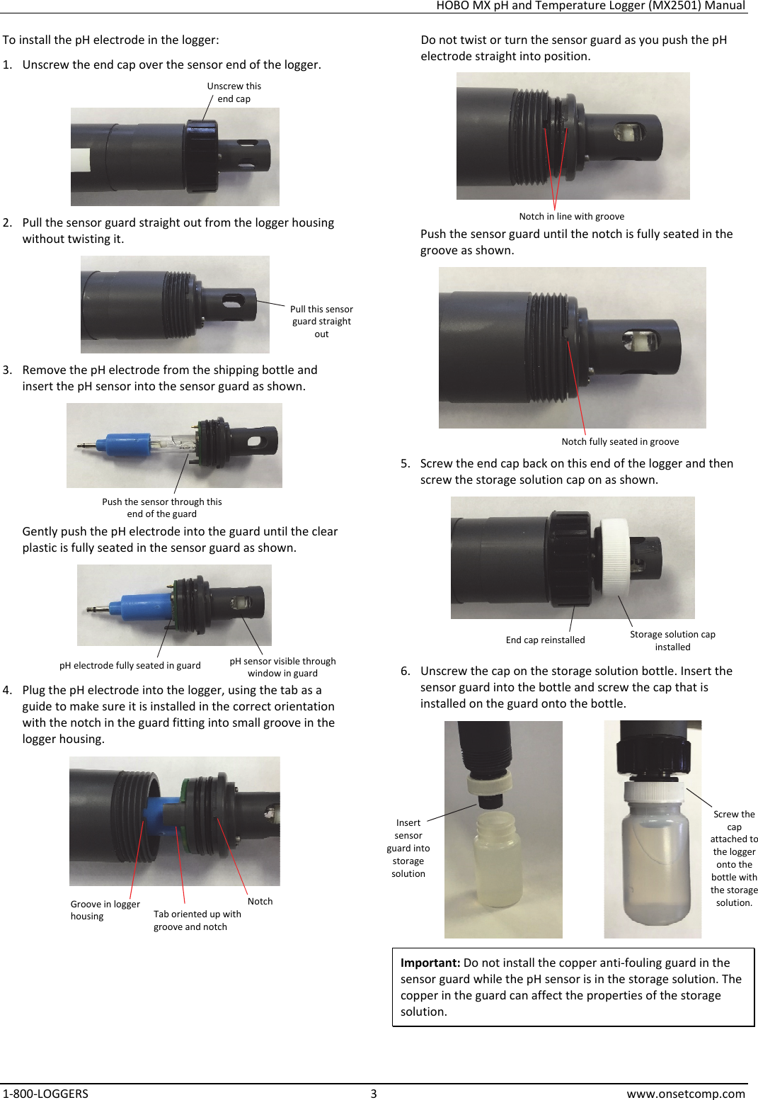 HOBO MX pH and Temperature Logger (MX2501) Manual 1-800-LOGGERS 3 www.onsetcomp.com To install the pH electrode in the logger: 1. Unscrew the end cap over the sensor end of the logger.  2. Pull the sensor guard straight out from the logger housing without twisting it.  3. Remove the pH electrode from the shipping bottle and insert the pH sensor into the sensor guard as shown.  Gently push the pH electrode into the guard until the clear plastic is fully seated in the sensor guard as shown.  4. Plug the pH electrode into the logger, using the tab as a guide to make sure it is installed in the correct orientation with the notch in the guard fitting into small groove in the logger housing.  Do not twist or turn the sensor guard as you push the pH electrode straight into position.  Push the sensor guard until the notch is fully seated in the groove as shown.  5. Screw the end cap back on this end of the logger and then screw the storage solution cap on as shown.  6. Unscrew the cap on the storage solution bottle. Insert the sensor guard into the bottle and screw the cap that is installed on the guard onto the bottle.   Important: Do not install the copper anti-fouling guard in the sensor guard while the pH sensor is in the storage solution. The copper in the guard can affect the properties of the storage solution.  Unscrew this end cap Pull this sensor guard straight out Push the sensor through this end of the guard pH electrode fully seated in guard  pH sensor visible through window in guard Notch Tab oriented up with groove and notch Groove in logger housing Notch in line with groove Notch fully seated in groove Storage solution cap installed End cap reinstalled Insert sensor guard into storage solution Screw the cap attached to the logger onto the bottle with the storage solution. 