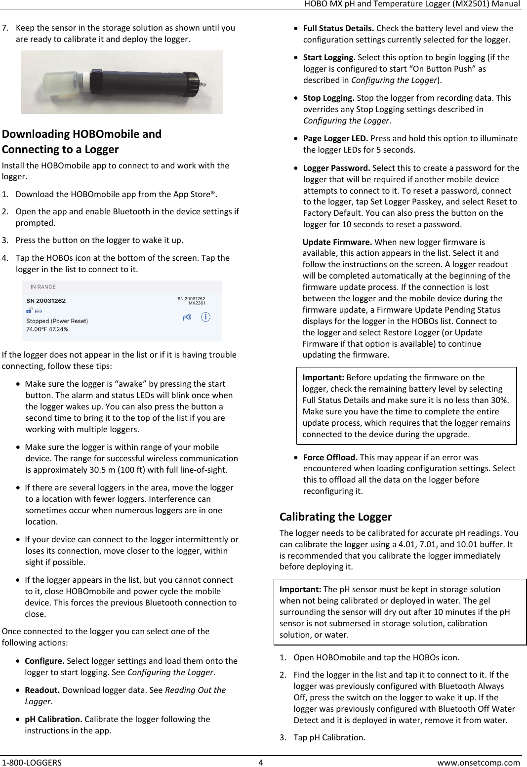 HOBO MX pH and Temperature Logger (MX2501) Manual 1-800-LOGGERS 4 www.onsetcomp.com 7. Keep the sensor in the storage solution as shown until you are ready to calibrate it and deploy the logger.  Downloading HOBOmobile and  Connecting to a Logger Install the HOBOmobile app to connect to and work with the logger. 1. Download the HOBOmobile app from the App Store®. 2. Open the app and enable Bluetooth in the device settings if prompted. 3. Press the button on the logger to wake it up. 4. Tap the HOBOs icon at the bottom of the screen. Tap the logger in the list to connect to it.   If the logger does not appear in the list or if it is having trouble connecting, follow these tips: • Make sure the logger is “awake” by pressing the start button. The alarm and status LEDs will blink once when the logger wakes up. You can also press the button a second time to bring it to the top of the list if you are working with multiple loggers. • Make sure the logger is within range of your mobile device. The range for successful wireless communication is approximately 30.5 m (100 ft) with full line-of-sight. • If there are several loggers in the area, move the logger to a location with fewer loggers. Interference can sometimes occur when numerous loggers are in one location. • If your device can connect to the logger intermittently or loses its connection, move closer to the logger, within sight if possible. • If the logger appears in the list, but you cannot connect to it, close HOBOmobile and power cycle the mobile device. This forces the previous Bluetooth connection to close. Once connected to the logger you can select one of the following actions: • Configure. Select logger settings and load them onto the logger to start logging. See Configuring the Logger. • Readout. Download logger data. See Reading Out the Logger. • pH Calibration. Calibrate the logger following the instructions in the app. • Full Status Details. Check the battery level and view the configuration settings currently selected for the logger. • Start Logging. Select this option to begin logging (if the logger is configured to start “On Button Push” as described in Configuring the Logger). • Stop Logging. Stop the logger from recording data. This overrides any Stop Logging settings described in Configuring the Logger. • Page Logger LED. Press and hold this option to illuminate the logger LEDs for 5 seconds. • Logger Password. Select this to create a password for the logger that will be required if another mobile device attempts to connect to it. To reset a password, connect to the logger, tap Set Logger Passkey, and select Reset to Factory Default. You can also press the button on the logger for 10 seconds to reset a password. Update Firmware. When new logger firmware is available, this action appears in the list. Select it and follow the instructions on the screen. A logger readout will be completed automatically at the beginning of the firmware update process. If the connection is lost between the logger and the mobile device during the firmware update, a Firmware Update Pending Status displays for the logger in the HOBOs list. Connect to the logger and select Restore Logger (or Update Firmware if that option is available) to continue updating the firmware. Important: Before updating the firmware on the logger, check the remaining battery level by selecting Full Status Details and make sure it is no less than 30%. Make sure you have the time to complete the entire update process, which requires that the logger remains connected to the device during the upgrade. • Force Offload. This may appear if an error was encountered when loading configuration settings. Select this to offload all the data on the logger before reconfiguring it. Calibrating the Logger The logger needs to be calibrated for accurate pH readings. You can calibrate the logger using a 4.01, 7.01, and 10.01 buffer. It is recommended that you calibrate the logger immediately before deploying it. Important: The pH sensor must be kept in storage solution when not being calibrated or deployed in water. The gel surrounding the sensor will dry out after 10 minutes if the pH sensor is not submersed in storage solution, calibration solution, or water. 1. Open HOBOmobile and tap the HOBOs icon. 2. Find the logger in the list and tap it to connect to it. If the logger was previously configured with Bluetooth Always Off, press the switch on the logger to wake it up. If the logger was previously configured with Bluetooth Off Water Detect and it is deployed in water, remove it from water. 3. Tap pH Calibration. 