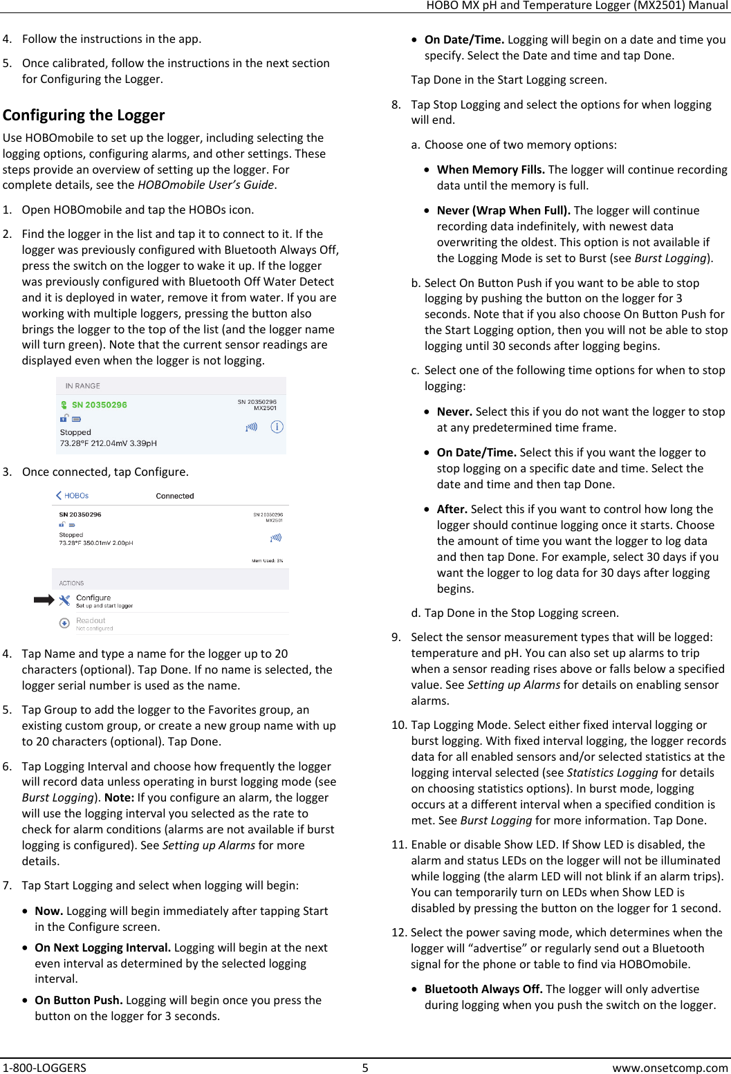 HOBO MX pH and Temperature Logger (MX2501) Manual 1-800-LOGGERS 5 www.onsetcomp.com 4. Follow the instructions in the app. 5. Once calibrated, follow the instructions in the next section for Configuring the Logger. Configuring the Logger Use HOBOmobile to set up the logger, including selecting the logging options, configuring alarms, and other settings. These steps provide an overview of setting up the logger. For complete details, see the HOBOmobile User’s Guide. 1. Open HOBOmobile and tap the HOBOs icon. 2. Find the logger in the list and tap it to connect to it. If the logger was previously configured with Bluetooth Always Off, press the switch on the logger to wake it up. If the logger was previously configured with Bluetooth Off Water Detect and it is deployed in water, remove it from water. If you are working with multiple loggers, pressing the button also brings the logger to the top of the list (and the logger name will turn green). Note that the current sensor readings are displayed even when the logger is not logging.  3. Once connected, tap Configure.   4. Tap Name and type a name for the logger up to 20 characters (optional). Tap Done. If no name is selected, the logger serial number is used as the name. 5. Tap Group to add the logger to the Favorites group, an existing custom group, or create a new group name with up to 20 characters (optional). Tap Done. 6. Tap Logging Interval and choose how frequently the logger will record data unless operating in burst logging mode (see Burst Logging). Note: If you configure an alarm, the logger will use the logging interval you selected as the rate to check for alarm conditions (alarms are not available if burst logging is configured). See Setting up Alarms for more details. 7. Tap Start Logging and select when logging will begin: • Now. Logging will begin immediately after tapping Start in the Configure screen. • On Next Logging Interval. Logging will begin at the next even interval as determined by the selected logging interval. • On Button Push. Logging will begin once you press the button on the logger for 3 seconds. • On Date/Time. Logging will begin on a date and time you specify. Select the Date and time and tap Done. Tap Done in the Start Logging screen. 8. Tap Stop Logging and select the options for when logging will end. a. Choose one of two memory options: • When Memory Fills. The logger will continue recording data until the memory is full. • Never (Wrap When Full). The logger will continue recording data indefinitely, with newest data overwriting the oldest. This option is not available if the Logging Mode is set to Burst (see Burst Logging). b. Select On Button Push if you want to be able to stop logging by pushing the button on the logger for 3 seconds. Note that if you also choose On Button Push for the Start Logging option, then you will not be able to stop logging until 30 seconds after logging begins. c. Select one of the following time options for when to stop logging: • Never. Select this if you do not want the logger to stop at any predetermined time frame. • On Date/Time. Select this if you want the logger to stop logging on a specific date and time. Select the date and time and then tap Done. • After. Select this if you want to control how long the logger should continue logging once it starts. Choose the amount of time you want the logger to log data and then tap Done. For example, select 30 days if you want the logger to log data for 30 days after logging begins. d. Tap Done in the Stop Logging screen. 9. Select the sensor measurement types that will be logged: temperature and pH. You can also set up alarms to trip when a sensor reading rises above or falls below a specified value. See Setting up Alarms for details on enabling sensor alarms. 10. Tap Logging Mode. Select either fixed interval logging or burst logging. With fixed interval logging, the logger records data for all enabled sensors and/or selected statistics at the logging interval selected (see Statistics Logging for details on choosing statistics options). In burst mode, logging occurs at a different interval when a specified condition is met. See Burst Logging for more information. Tap Done. 11. Enable or disable Show LED. If Show LED is disabled, the alarm and status LEDs on the logger will not be illuminated while logging (the alarm LED will not blink if an alarm trips). You can temporarily turn on LEDs when Show LED is disabled by pressing the button on the logger for 1 second. 12. Select the power saving mode, which determines when the logger will “advertise” or regularly send out a Bluetooth signal for the phone or table to find via HOBOmobile. • Bluetooth Always Off. The logger will only advertise during logging when you push the switch on the logger. 