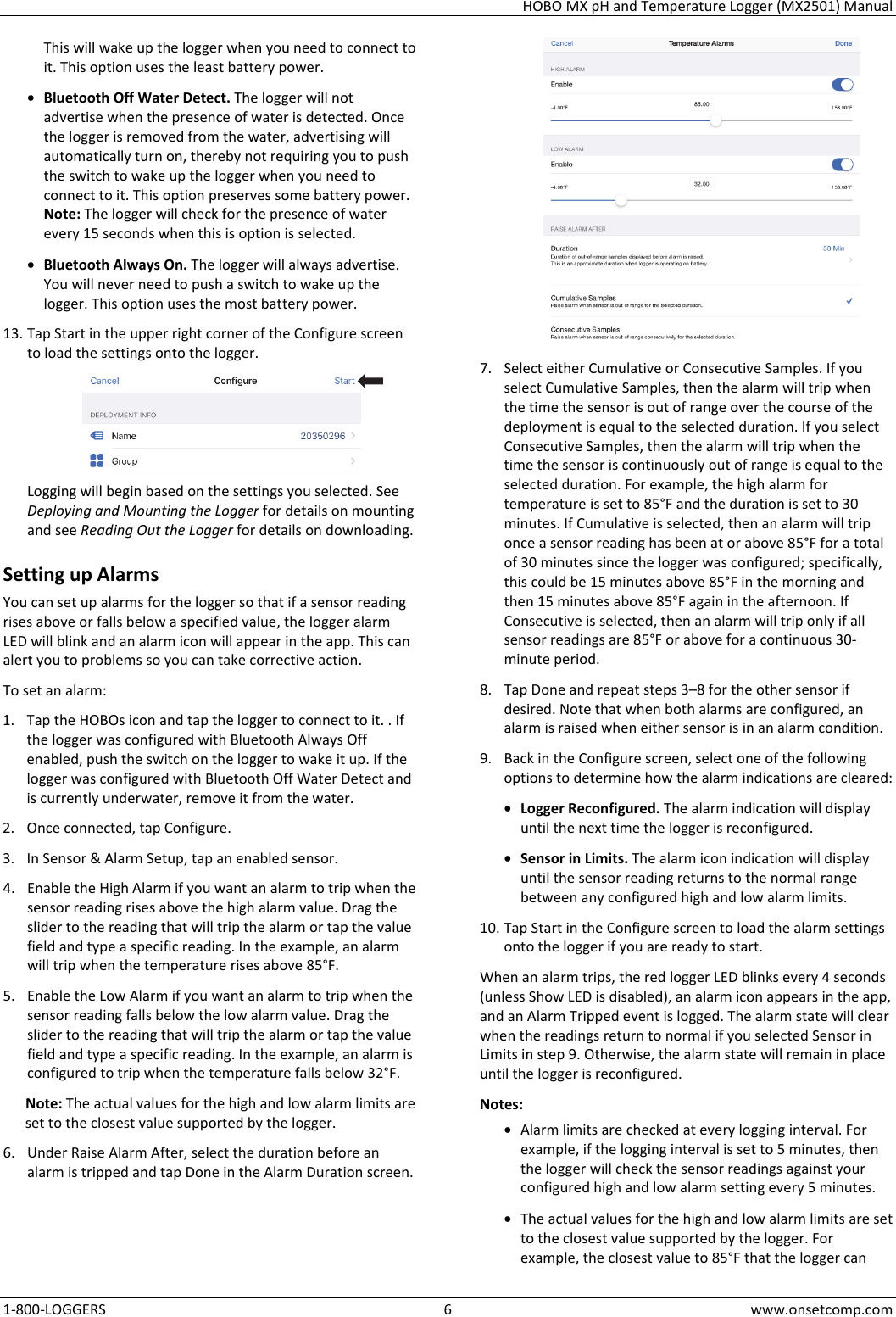 HOBO MX pH and Temperature Logger (MX2501) Manual 1-800-LOGGERS 6 www.onsetcomp.com This will wake up the logger when you need to connect to it. This option uses the least battery power. • Bluetooth Off Water Detect. The logger will not advertise when the presence of water is detected. Once the logger is removed from the water, advertising will automatically turn on, thereby not requiring you to push the switch to wake up the logger when you need to connect to it. This option preserves some battery power. Note: The logger will check for the presence of water every 15 seconds when this is option is selected. • Bluetooth Always On. The logger will always advertise. You will never need to push a switch to wake up the logger. This option uses the most battery power. 13. Tap Start in the upper right corner of the Configure screen to load the settings onto the logger.  Logging will begin based on the settings you selected. See Deploying and Mounting the Logger for details on mounting and see Reading Out the Logger for details on downloading. Setting up Alarms You can set up alarms for the logger so that if a sensor reading rises above or falls below a specified value, the logger alarm LED will blink and an alarm icon will appear in the app. This can alert you to problems so you can take corrective action. To set an alarm: 1. Tap the HOBOs icon and tap the logger to connect to it. . If the logger was configured with Bluetooth Always Off enabled, push the switch on the logger to wake it up. If the logger was configured with Bluetooth Off Water Detect and is currently underwater, remove it from the water. 2. Once connected, tap Configure. 3. In Sensor &amp; Alarm Setup, tap an enabled sensor. 4. Enable the High Alarm if you want an alarm to trip when the sensor reading rises above the high alarm value. Drag the slider to the reading that will trip the alarm or tap the value field and type a specific reading. In the example, an alarm will trip when the temperature rises above 85°F. 5. Enable the Low Alarm if you want an alarm to trip when the sensor reading falls below the low alarm value. Drag the slider to the reading that will trip the alarm or tap the value field and type a specific reading. In the example, an alarm is configured to trip when the temperature falls below 32°F. Note: The actual values for the high and low alarm limits are set to the closest value supported by the logger. 6. Under Raise Alarm After, select the duration before an alarm is tripped and tap Done in the Alarm Duration screen.  7. Select either Cumulative or Consecutive Samples. If you select Cumulative Samples, then the alarm will trip when the time the sensor is out of range over the course of the deployment is equal to the selected duration. If you select Consecutive Samples, then the alarm will trip when the time the sensor is continuously out of range is equal to the selected duration. For example, the high alarm for temperature is set to 85°F and the duration is set to 30 minutes. If Cumulative is selected, then an alarm will trip once a sensor reading has been at or above 85°F for a total of 30 minutes since the logger was configured; specifically, this could be 15 minutes above 85°F in the morning and then 15 minutes above 85°F again in the afternoon. If Consecutive is selected, then an alarm will trip only if all sensor readings are 85°F or above for a continuous 30-minute period. 8. Tap Done and repeat steps 3–8 for the other sensor if desired. Note that when both alarms are configured, an alarm is raised when either sensor is in an alarm condition. 9. Back in the Configure screen, select one of the following options to determine how the alarm indications are cleared: • Logger Reconfigured. The alarm indication will display until the next time the logger is reconfigured. • Sensor in Limits. The alarm icon indication will display until the sensor reading returns to the normal range between any configured high and low alarm limits. 10. Tap Start in the Configure screen to load the alarm settings onto the logger if you are ready to start. When an alarm trips, the red logger LED blinks every 4 seconds (unless Show LED is disabled), an alarm icon appears in the app, and an Alarm Tripped event is logged. The alarm state will clear when the readings return to normal if you selected Sensor in Limits in step 9. Otherwise, the alarm state will remain in place until the logger is reconfigured. Notes: • Alarm limits are checked at every logging interval. For example, if the logging interval is set to 5 minutes, then the logger will check the sensor readings against your configured high and low alarm setting every 5 minutes. • The actual values for the high and low alarm limits are set to the closest value supported by the logger. For example, the closest value to 85°F that the logger can 