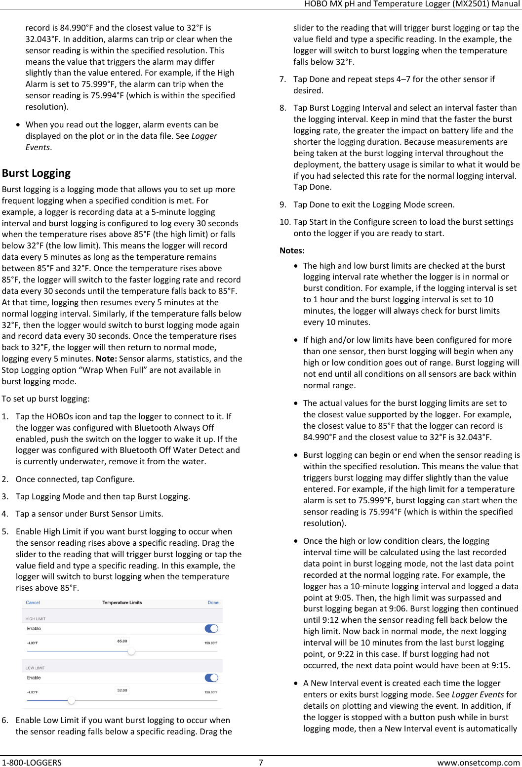 HOBO MX pH and Temperature Logger (MX2501) Manual 1-800-LOGGERS 7 www.onsetcomp.com record is 84.990°F and the closest value to 32°F is 32.043°F. In addition, alarms can trip or clear when the sensor reading is within the specified resolution. This means the value that triggers the alarm may differ slightly than the value entered. For example, if the High Alarm is set to 75.999°F, the alarm can trip when the sensor reading is 75.994°F (which is within the specified resolution). • When you read out the logger, alarm events can be displayed on the plot or in the data file. See Logger Events. Burst Logging Burst logging is a logging mode that allows you to set up more frequent logging when a specified condition is met. For example, a logger is recording data at a 5-minute logging interval and burst logging is configured to log every 30 seconds when the temperature rises above 85°F (the high limit) or falls below 32°F (the low limit). This means the logger will record data every 5 minutes as long as the temperature remains between 85°F and 32°F. Once the temperature rises above 85°F, the logger will switch to the faster logging rate and record data every 30 seconds until the temperature falls back to 85°F. At that time, logging then resumes every 5 minutes at the normal logging interval. Similarly, if the temperature falls below 32°F, then the logger would switch to burst logging mode again and record data every 30 seconds. Once the temperature rises back to 32°F, the logger will then return to normal mode, logging every 5 minutes. Note: Sensor alarms, statistics, and the Stop Logging option “Wrap When Full” are not available in burst logging mode. To set up burst logging: 1. Tap the HOBOs icon and tap the logger to connect to it. If the logger was configured with Bluetooth Always Off enabled, push the switch on the logger to wake it up. If the logger was configured with Bluetooth Off Water Detect and is currently underwater, remove it from the water. 2. Once connected, tap Configure. 3. Tap Logging Mode and then tap Burst Logging. 4. Tap a sensor under Burst Sensor Limits. 5. Enable High Limit if you want burst logging to occur when the sensor reading rises above a specific reading. Drag the slider to the reading that will trigger burst logging or tap the value field and type a specific reading. In this example, the logger will switch to burst logging when the temperature rises above 85°F.  6. Enable Low Limit if you want burst logging to occur when the sensor reading falls below a specific reading. Drag the slider to the reading that will trigger burst logging or tap the value field and type a specific reading. In the example, the logger will switch to burst logging when the temperature falls below 32°F. 7. Tap Done and repeat steps 4–7 for the other sensor if desired. 8. Tap Burst Logging Interval and select an interval faster than the logging interval. Keep in mind that the faster the burst logging rate, the greater the impact on battery life and the shorter the logging duration. Because measurements are being taken at the burst logging interval throughout the deployment, the battery usage is similar to what it would be if you had selected this rate for the normal logging interval. Tap Done. 9. Tap Done to exit the Logging Mode screen. 10. Tap Start in the Configure screen to load the burst settings onto the logger if you are ready to start. Notes: • The high and low burst limits are checked at the burst logging interval rate whether the logger is in normal or burst condition. For example, if the logging interval is set to 1 hour and the burst logging interval is set to 10 minutes, the logger will always check for burst limits every 10 minutes. • If high and/or low limits have been configured for more than one sensor, then burst logging will begin when any high or low condition goes out of range. Burst logging will not end until all conditions on all sensors are back within normal range. • The actual values for the burst logging limits are set to the closest value supported by the logger. For example, the closest value to 85°F that the logger can record is 84.990°F and the closest value to 32°F is 32.043°F. • Burst logging can begin or end when the sensor reading is within the specified resolution. This means the value that triggers burst logging may differ slightly than the value entered. For example, if the high limit for a temperature alarm is set to 75.999°F, burst logging can start when the sensor reading is 75.994°F (which is within the specified resolution). • Once the high or low condition clears, the logging interval time will be calculated using the last recorded data point in burst logging mode, not the last data point recorded at the normal logging rate. For example, the logger has a 10-minute logging interval and logged a data point at 9:05. Then, the high limit was surpassed and burst logging began at 9:06. Burst logging then continued until 9:12 when the sensor reading fell back below the high limit. Now back in normal mode, the next logging interval will be 10 minutes from the last burst logging point, or 9:22 in this case. If burst logging had not occurred, the next data point would have been at 9:15. • A New Interval event is created each time the logger enters or exits burst logging mode. See Logger Events for details on plotting and viewing the event. In addition, if the logger is stopped with a button push while in burst logging mode, then a New Interval event is automatically 