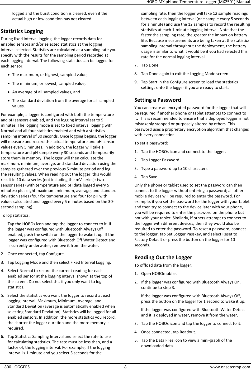 HOBO MX pH and Temperature Logger (MX2501) Manual 1-800-LOGGERS 8 www.onsetcomp.com logged and the burst condition is cleared, even if the actual high or low condition has not cleared. Statistics Logging During fixed interval logging, the logger records data for enabled sensors and/or selected statistics at the logging interval selected. Statistics are calculated at a sampling rate you specify with the results for the sampling period recorded at each logging interval. The following statistics can be logged for each sensor: • The maximum, or highest, sampled value, • The minimum, or lowest, sampled value, • An average of all sampled values, and • The standard deviation from the average for all sampled values. For example, a logger is configured with both the temperature and pH sensors enabled, and the logging interval set to 5 minutes. The logging mode is set to fixed interval logging with Normal and all four statistics enabled and with a statistics sampling interval of 30 seconds. Once logging begins, the logger will measure and record the actual temperature and pH sensor values every 5 minutes. In addition, the logger will take a temperature and pH sample every 30 seconds and temporarily store them in memory. The logger will then calculate the maximum, minimum, average, and standard deviation using the samples gathered over the previous 5-minute period and log the resulting values. When reading out the logger, this would result in 10 data series (not including the mV series): two sensor series (with temperature and pH data logged every 5 minutes) plus eight maximum, minimum, average, and standard deviation series (four for temperature and four for pH with values calculated and logged every 5 minutes based on the 30-second sampling). To log statistics: 1. Tap the HOBOs icon and tap the logger to connect to it. If the logger was configured with Bluetooth Always Off enabled, push the switch on the logger to wake it up. If the logger was configured with Bluetooth Off Water Detect and is currently underwater, remove it from the water. 2. Once connected, tap Configure. 3. Tap Logging Mode and then select Fixed Interval Logging. 4. Select Normal to record the current reading for each enabled sensor at the logging interval shown at the top of the screen. Do not select this if you only want to log statistics. 5. Select the statistics you want the logger to record at each logging interval: Maximum, Minimum, Average, and Standard Deviation (average is automatically enabled when selecting Standard Deviation). Statistics will be logged for all enabled sensors. In addition, the more statistics you record, the shorter the logger duration and the more memory is required. 6. Tap Statistics Sampling Interval and select the rate to use for calculating statistics. The rate must be less than, and a factor of, the logging interval. For example, if the logging interval is 1 minute and you select 5 seconds for the sampling rate, then the logger will take 12 sample readings between each logging interval (one sample every 5 seconds for a minute) and use the 12 samples to record the resulting statistics at each 1-minute logging interval. Note that the faster the sampling rate, the greater the impact on battery life. Because measurements are being taken at the statistics sampling interval throughout the deployment, the battery usage is similar to what it would be if you had selected this rate for the normal logging interval. 7. Tap Done. 8. Tap Done again to exit the Logging Mode screen. 9. Tap Start in the Configure screen to load the statistics settings onto the logger if you are ready to start. Setting a Password You can create an encrypted password for the logger that will be required if another phone or tablet attempts to connect to it. This is recommended to ensure that a deployed logger is not mistakenly stopped or purposely altered by others. This password uses a proprietary encryption algorithm that changes with every connection. To set a password: 1. Tap the HOBOs icon and connect to the logger. 2. Tap Logger Password. 3. Type a password up to 10 characters. 4. Tap Save. Only the phone or tablet used to set the password can then connect to the logger without entering a password; all other mobile devices will be required to enter the password. For example, if you set the password for the logger with your tablet and then try to connect to the device later with your phone, you will be required to enter the password on the phone but not with your tablet. Similarly, if others attempt to connect to the logger with different devices, then they would also be required to enter the password. To reset a password, connect to the logger, tap Set Logger Passkey, and select Reset to Factory Default or press the button on the logger for 10 seconds. Reading Out the Logger To offload data from the logger: 1. Open HOBOmobile. 2. If the logger was configured with Bluetooth Always On, continue to step 3. If the logger was configured with Bluetooth Always Off, press the button on the logger for 1 second to wake it up. If the logger was configured with Bluetooth Water Detect and it is deployed in water, remove it from the water. 3. Tap the HOBOs icon and tap the logger to connect to it. 4. Once connected, tap Readout. 5. Tap the Data Files icon to view a mini-graph of the downloaded data. 