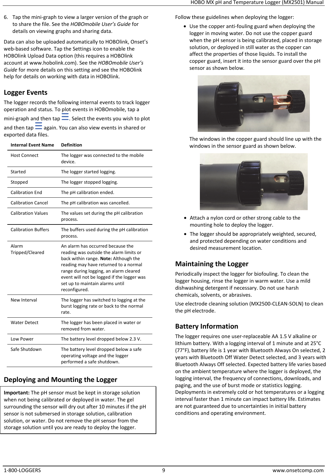 HOBO MX pH and Temperature Logger (MX2501) Manual 1-800-LOGGERS 9 www.onsetcomp.com 6. Tap the mini-graph to view a larger version of the graph or to share the file. See the HOBOmobile User’s Guide for details on viewing graphs and sharing data. Data can also be uploaded automatically to HOBOlink, Onset’s web-based software. Tap the Settings icon to enable the HOBOlink Upload Data option (this requires a HOBOlink account at www.hobolink.com). See the HOBOmobile User’s Guide for more details on this setting and see the HOBOlink help for details on working with data in HOBOlink. Logger Events The logger records the following internal events to track logger operation and status. To plot events in HOBOmobile, tap a mini-graph and then tap  . Select the events you wish to plot and then tap   again. You can also view events in shared or exported data files. Internal Event Name  Definition Host Connect  The logger was connected to the mobile device. Started  The logger started logging. Stopped  The logger stopped logging. Calibration End  The pH calibration ended. Calibration Cancel  The pH calibration was cancelled. Calibration Values  The values set during the pH calibration process. Calibration Buffers  The buffers used during the pH calibration process. Alarm Tripped/Cleared An alarm has occurred because the reading was outside the alarm limits or back within range. Note: Although the reading may have returned to a normal range during logging, an alarm cleared event will not be logged if the logger was set up to maintain alarms until reconfigured. New Interval  The logger has switched to logging at the burst logging rate or back to the normal rate. Water Detect  The logger has been placed in water or removed from water. Low Power  The battery level dropped below 2.3 V. Safe Shutdown  The battery level dropped below a safe operating voltage and the logger performed a safe shutdown. Deploying and Mounting the Logger Important: The pH sensor must be kept in storage solution when not being calibrated or deployed in water. The gel surrounding the sensor will dry out after 10 minutes if the pH sensor is not submersed in storage solution, calibration solution, or water. Do not remove the pH sensor from the storage solution until you are ready to deploy the logger. Follow these guidelines when deploying the logger: • Use the copper anti-fouling guard when deploying the logger in moving water. Do not use the copper guard when the pH sensor is being calibrated, placed in storage solution, or deployed in still water as the copper can affect the properties of those liquids. To install the copper guard, insert it into the sensor guard over the pH sensor as shown below.  The windows in the copper guard should line up with the windows in the sensor guard as shown below.  • Attach a nylon cord or other strong cable to the mounting hole to deploy the logger. • The logger should be appropriately weighted, secured, and protected depending on water conditions and desired measurement location. Maintaining the Logger Periodically inspect the logger for biofouling. To clean the logger housing, rinse the logger in warm water. Use a mild dishwashing detergent if necessary. Do not use harsh chemicals, solvents, or abrasives. Use electrode cleaning solution (MX2500-CLEAN-SOLN) to clean the pH electrode. Battery Information The logger requires one user-replaceable AA 1.5 V alkaline or lithium battery. With a logging interval of 1 minute and at 25°C (77°F), battery life is 1 year with Bluetooth Always On selected, 2 years with Bluetooth Off Water Detect selected, and 3 years with Bluetooth Always Off selected. Expected battery life varies based on the ambient temperature where the logger is deployed, the logging interval, the frequency of connections, downloads, and paging, and the use of burst mode or statistics logging. Deployments in extremely cold or hot temperatures or a logging interval faster than 1 minute can impact battery life. Estimates are not guaranteed due to uncertainties in initial battery conditions and operating environment.   