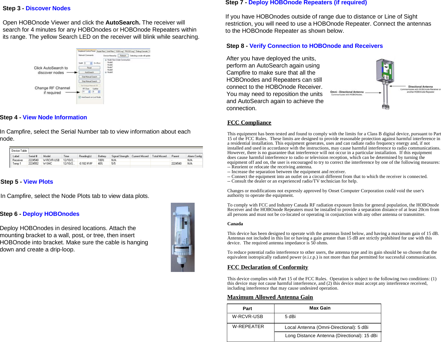 Step 3 - Discover NodesOpen HOBOnode Viewer and click the AutoSearch. The receiver willsearch for 4 minutes for any HOBOnodes or HOBOnode Repeaters withinits range. The yellow Search LED on the receiver will blink while searching.Step 7 - Deploy HOBOnode Repeaters (if required)If you have HOBOnodes outside of range due to distance or Line of Sightrestriction, you will need to use a HOBOnode Repeater. Connect the antennasto the HOBOnode Repeater as shown below.Step 6 - Deploy HOBOnodesDeploy HOBOnodes in desired locations. Attach themounting bracket to a wall, post, or tree, then insertHOBOnode into bracket. Make sure the cable is hangingdown and create a drip-loop.FCC ComplianceThis equipment has been tested and found to comply with the limits for a Class B digital device, pursuant to Part15 of the FCC Rules.  These limits are designed to provide reasonable protection against harmful interference ina residential installation. This equipment generates, uses and can radiate radio frequency energy and, if notinstalled and used in accordance with the instructions, may cause harmful interference to radio communications.However, there is no guarantee that interference will not occur in a particular installation.  If this equipmentdoes cause harmful interference to radio or television reception, which can be determined by turning theequipment off and on, the user is encouraged to try to correct the interference by one of the following measures:-- Reorient or relocate the receiving antenna.-- Increase the separation between the equipment and receiver.-- Connect the equipment into an outlet on a circuit different from that to which the receiver is connected.-- Consult the dealer or an experienced radio/TV technician for help.Changes or modifications not expressly approved by Onset Computer Corporation could void the user&apos;sauthority to operate the equipment.To comply with FCC and Industry Canada RF radiation exposure limits for general population, the HOBOnodeReceiver and the HOBOnode Repeaters must be installed to provide a separation distance of at least 20cm fromall persons and must not be co-located or operating in conjunction with any other antenna or transmitter.CanadaThis device has been designed to operate with the antennas listed below, and having a maximum gain of 15 dB.Antennas not included in this list or having a gain greater than 15 dB are strictly prohibited for use with thisdevice.  The required antenna impedance is 50 ohms.To reduce potential radio interference to other users, the antenna type and its gain should be so chosen that theequivalent isotropically radiated power (e.i.r.p.) is not more than that permitted for successful communication.FCC Declaration of ConformityThis device complies with Part 15 of the FCC Rules.  Operation is subject to the following two conditions: (1)this device may not cause harmful interference, and (2) this device must accept any interference received,including interference that may cause undesired operation.Maximum Allowed Antenna GainStep 4 - View Node InformationIn Campfire, select the Serial Number tab to view information about eachnode.Step 5 - View PlotsIn Campfire, select the Node Plots tab to view data plots.Step 8 - Verify Connection to HOBOnode and ReceiversAfter you have deployed the units,perform an AutoSearch again usingCampfire to make sure that all theHOBOnodes and Repeaters can stillconnect to the HOBOnode Receiver.You may need to reposition the unitsand AutoSearch again to achieve theconnection.W-RCVR-USBW-REPEATER5 dBiLocal Antenna (Omni-Directional): 5 dBiLong Distance Antenna (Directional): 15 dBiPart Max Gain