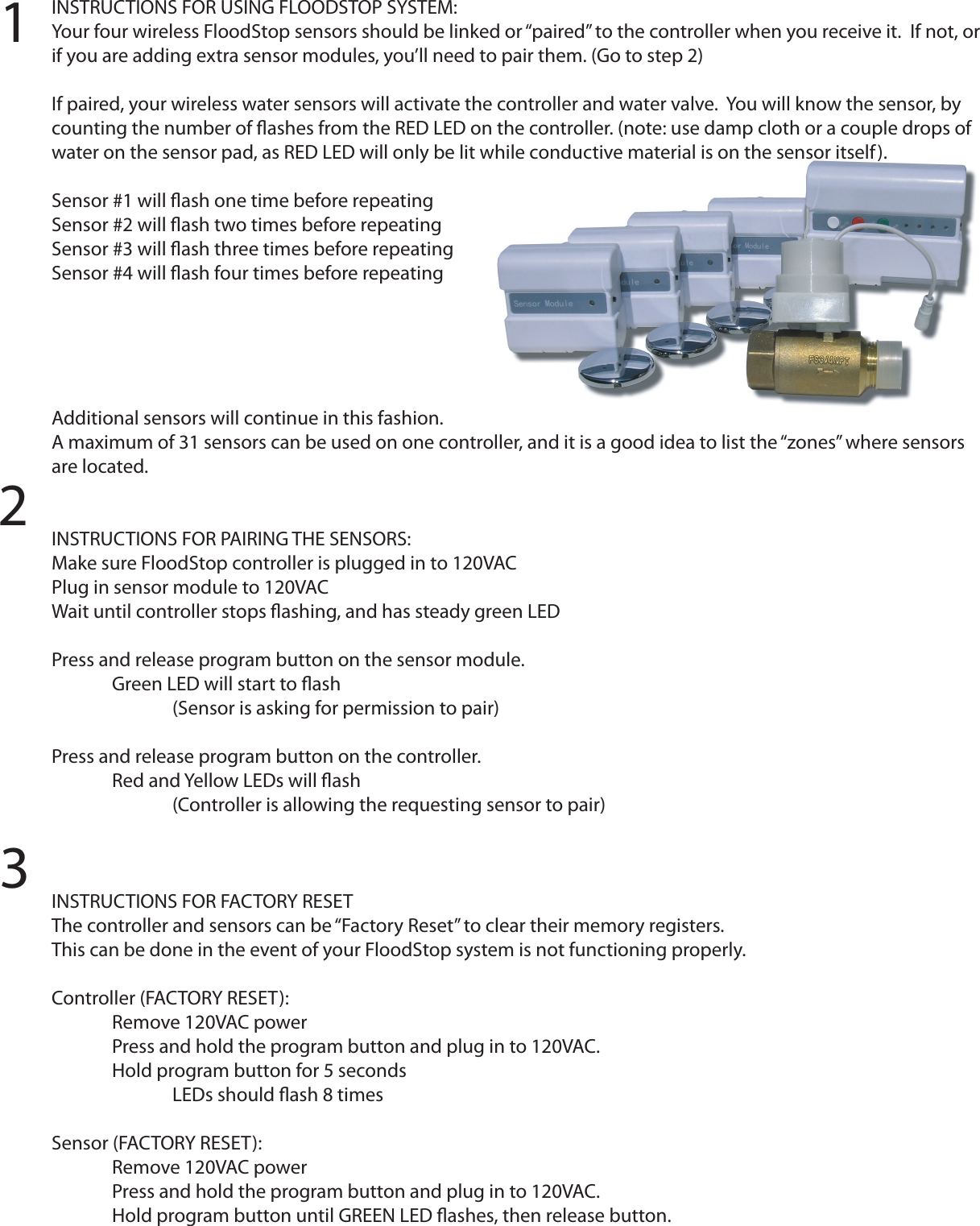 INSTRUCTIONS FOR USING FLOODSTOP SYSTEM:Your four wireless FloodStop sensors should be linked or “paired” to the controller when you receive it.  If not, or if you are adding extra sensor modules, you’ll need to pair them. (Go to step 2)If paired, your wireless water sensors will activate the controller and water valve.  You will know the sensor, by counting the number of ﬂashes from the RED LED on the controller. (note: use damp cloth or a couple drops of water on the sensor pad, as RED LED will only be lit while conductive material is on the sensor itself).Sensor #1 will ﬂash one time before repeatingSensor #2 will ﬂash two times before repeatingSensor #3 will ﬂash three times before repeatingSensor #4 will ﬂash four times before repeatingAdditional sensors will continue in this fashion.A maximum of 31 sensors can be used on one controller, and it is a good idea to list the “zones” where sensors are located.INSTRUCTIONS FOR PAIRING THE SENSORS:Make sure FloodStop controller is plugged in to 120VACPlug in sensor module to 120VACWait until controller stops ﬂashing, and has steady green LEDPress and release program button on the sensor module.  Green LED will start to ﬂash    (Sensor is asking for permission to pair)Press and release program button on the controller.  Red and Yellow LEDs will ﬂash    (Controller is allowing the requesting sensor to pair)   INSTRUCTIONS FOR FACTORY RESETThe controller and sensors can be “Factory Reset” to clear their memory registers.This can be done in the event of your FloodStop system is not functioning properly. Controller (FACTORY RESET):  Remove 120VAC power  Press and hold the program button and plug in to 120VAC.  Hold program button for 5 seconds    LEDs should ﬂash 8 timesSensor (FACTORY RESET):  Remove 120VAC power  Press and hold the program button and plug in to 120VAC.  Hold program button until GREEN LED ﬂashes, then release button.123