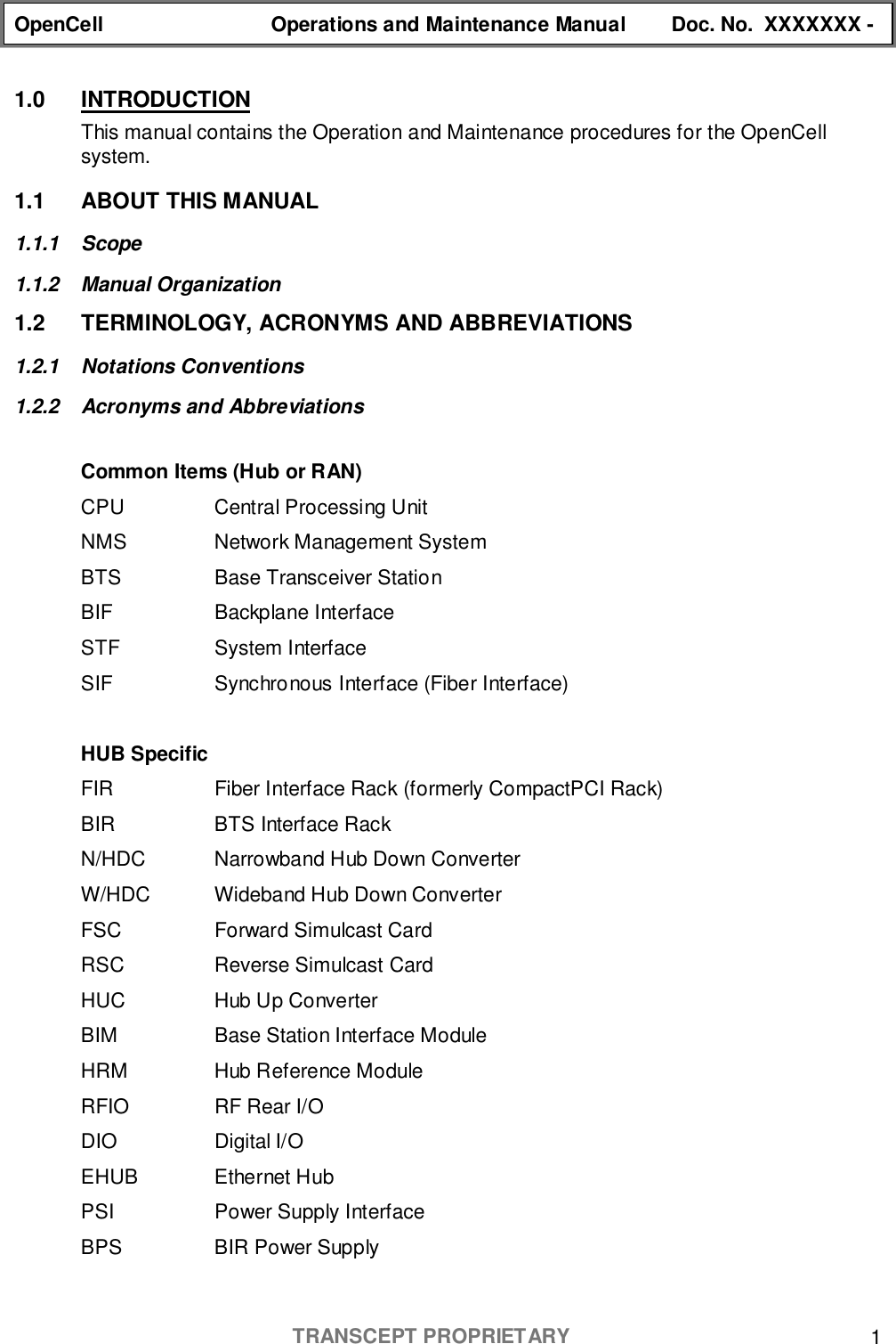 OpenCell Operations and Maintenance Manual Doc. No.  XXXXXXX -TRANSCEPT PROPRIETARY 11.0 INTRODUCTIONThis manual contains the Operation and Maintenance procedures for the OpenCellsystem.1.1 ABOUT THIS MANUAL1.1.1 Scope1.1.2 Manual Organization1.2  TERMINOLOGY, ACRONYMS AND ABBREVIATIONS1.2.1 Notations Conventions1.2.2 Acronyms and AbbreviationsCommon Items (Hub or RAN)CPU Central Processing UnitNMS Network Management SystemBTS Base Transceiver StationBIF Backplane InterfaceSTF System InterfaceSIF Synchronous Interface (Fiber Interface)HUB SpecificFIR Fiber Interface Rack (formerly CompactPCI Rack)BIR BTS Interface RackN/HDC Narrowband Hub Down ConverterW/HDC Wideband Hub Down ConverterFSC Forward Simulcast CardRSC Reverse Simulcast CardHUC Hub Up ConverterBIM Base Station Interface ModuleHRM Hub Reference ModuleRFIO RF Rear I/ODIO Digital I/OEHUB Ethernet HubPSI Power Supply InterfaceBPS BIR Power Supply