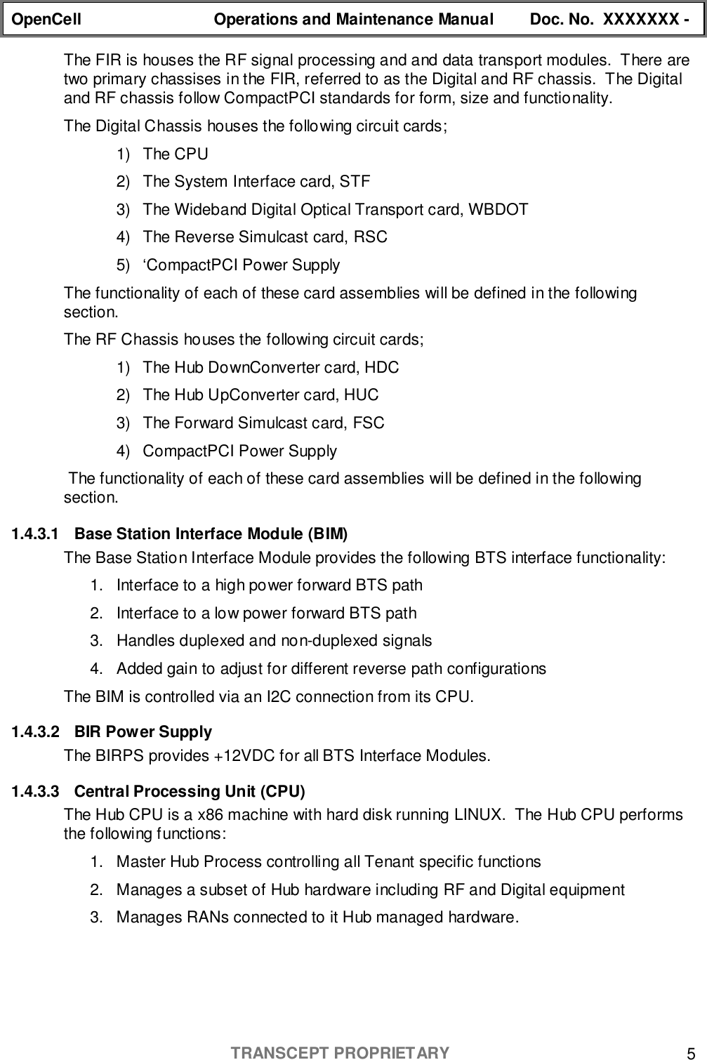 OpenCell Operations and Maintenance Manual Doc. No.  XXXXXXX -TRANSCEPT PROPRIETARY 5The FIR is houses the RF signal processing and and data transport modules.  There aretwo primary chassises in the FIR, referred to as the Digital and RF chassis.  The Digitaland RF chassis follow CompactPCI standards for form, size and functionality.The Digital Chassis houses the following circuit cards;1) The CPU2)  The System Interface card, STF3)  The Wideband Digital Optical Transport card, WBDOT4)  The Reverse Simulcast card, RSC5)  ‘CompactPCI Power SupplyThe functionality of each of these card assemblies will be defined in the followingsection.The RF Chassis houses the following circuit cards;1)  The Hub DownConverter card, HDC2)  The Hub UpConverter card, HUC3)  The Forward Simulcast card, FSC4)  CompactPCI Power Supply The functionality of each of these card assemblies will be defined in the followingsection.1.4.3.1  Base Station Interface Module (BIM)The Base Station Interface Module provides the following BTS interface functionality:1.  Interface to a high power forward BTS path2.  Interface to a low power forward BTS path3.  Handles duplexed and non-duplexed signals4.  Added gain to adjust for different reverse path configurationsThe BIM is controlled via an I2C connection from its CPU.1.4.3.2  BIR Power SupplyThe BIRPS provides +12VDC for all BTS Interface Modules.1.4.3.3  Central Processing Unit (CPU)The Hub CPU is a x86 machine with hard disk running LINUX.  The Hub CPU performsthe following functions:1.  Master Hub Process controlling all Tenant specific functions2.  Manages a subset of Hub hardware including RF and Digital equipment3.  Manages RANs connected to it Hub managed hardware.