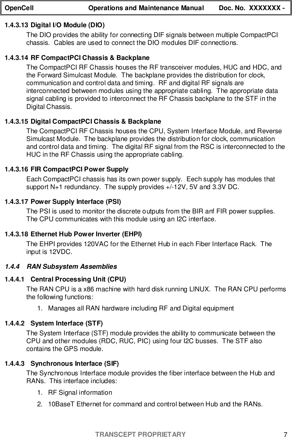 OpenCell Operations and Maintenance Manual Doc. No.  XXXXXXX -TRANSCEPT PROPRIETARY 71.4.3.13 Digital I/O Module (DIO)The DIO provides the ability for connecting DIF signals between multiple CompactPCIchassis.  Cables are used to connect the DIO modules DIF connections.1.4.3.14 RF CompactPCI Chassis &amp; BackplaneThe CompactPCI RF Chassis houses the RF transceiver modules, HUC and HDC, andthe Forward Simulcast Module.  The backplane provides the distribution for clock,communication and control data and timing.  RF and digital RF signals areinterconnected between modules using the appropriate cabling.  The appropriate datasignal cabling is provided to interconnect the RF Chassis backplane to the STF in theDigital Chassis.1.4.3.15 Digital CompactPCI Chassis &amp; BackplaneThe CompactPCI RF Chassis houses the CPU, System Interface Module, and ReverseSimulcast Module.  The backplane provides the distribution for clock, communicationand control data and timing.  The digital RF signal from the RSC is interconnected to theHUC in the RF Chassis using the appropriate cabling.1.4.3.16 FIR CompactPCI Power SupplyEach CompactPCI chassis has its own power supply.  Eech supply has modules thatsupport N+1 redundancy.  The supply provides +/-12V, 5V and 3.3V DC.1.4.3.17 Power Supply Interface (PSI)The PSI is used to monitor the discrete outputs from the BIR anf FIR power supplies.The CPU communicates with this module using an I2C interface.1.4.3.18 Ethernet Hub Power Inverter (EHPI)The EHPI provides 120VAC for the Ethernet Hub in each Fiber Interface Rack.  Theinput is 12VDC.1.4.4  RAN Subsystem Assemblies1.4.4.1  Central Processing Unit (CPU)The RAN CPU is a x86 machine with hard disk running LINUX.  The RAN CPU performsthe following functions:1.  Manages all RAN hardware including RF and Digital equipment1.4.4.2  System Interface (STF)The System Interface (STF) module provides the ability to communicate between theCPU and other modules (RDC, RUC, PIC) using four I2C busses.  The STF alsocontains the GPS module.1.4.4.3 Synchronous Interface (SIF)The Synchronous Interface module provides the fiber interface between the Hub andRANs.  This interface includes:1.  RF Signal information2.  10BaseT Ethernet for command and control between Hub and the RANs.