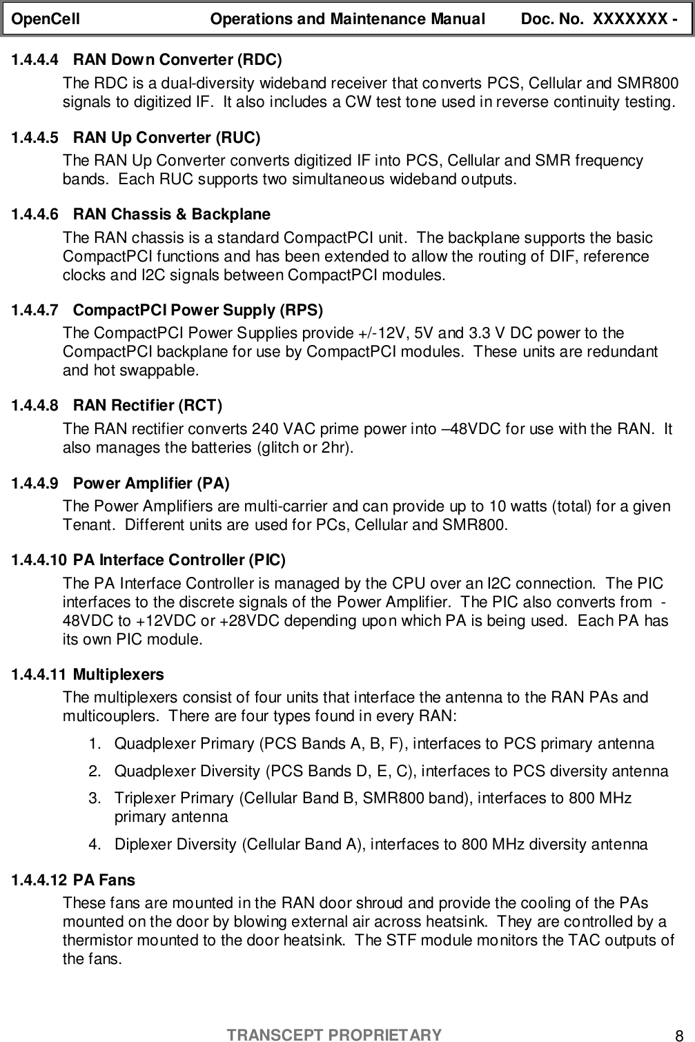 OpenCell Operations and Maintenance Manual Doc. No.  XXXXXXX -TRANSCEPT PROPRIETARY 81.4.4.4  RAN Down Converter (RDC)The RDC is a dual-diversity wideband receiver that converts PCS, Cellular and SMR800signals to digitized IF.  It also includes a CW test tone used in reverse continuity testing.1.4.4.5  RAN Up Converter (RUC)The RAN Up Converter converts digitized IF into PCS, Cellular and SMR frequencybands.  Each RUC supports two simultaneous wideband outputs.1.4.4.6  RAN Chassis &amp; BackplaneThe RAN chassis is a standard CompactPCI unit.  The backplane supports the basicCompactPCI functions and has been extended to allow the routing of DIF, referenceclocks and I2C signals between CompactPCI modules.1.4.4.7  CompactPCI Power Supply (RPS)The CompactPCI Power Supplies provide +/-12V, 5V and 3.3 V DC power to theCompactPCI backplane for use by CompactPCI modules.  These units are redundantand hot swappable.1.4.4.8  RAN Rectifier (RCT)The RAN rectifier converts 240 VAC prime power into –48VDC for use with the RAN.  Italso manages the batteries (glitch or 2hr).1.4.4.9  Power Amplifier (PA)The Power Amplifiers are multi-carrier and can provide up to 10 watts (total) for a givenTenant.  Different units are used for PCs, Cellular and SMR800.1.4.4.10 PA Interface Controller (PIC)The PA Interface Controller is managed by the CPU over an I2C connection.  The PICinterfaces to the discrete signals of the Power Amplifier.  The PIC also converts from  -48VDC to +12VDC or +28VDC depending upon which PA is being used.  Each PA hasits own PIC module.1.4.4.11 MultiplexersThe multiplexers consist of four units that interface the antenna to the RAN PAs andmulticouplers.  There are four types found in every RAN:1.  Quadplexer Primary (PCS Bands A, B, F), interfaces to PCS primary antenna2.  Quadplexer Diversity (PCS Bands D, E, C), interfaces to PCS diversity antenna3.  Triplexer Primary (Cellular Band B, SMR800 band), interfaces to 800 MHzprimary antenna4.  Diplexer Diversity (Cellular Band A), interfaces to 800 MHz diversity antenna1.4.4.12 PA FansThese fans are mounted in the RAN door shroud and provide the cooling of the PAsmounted on the door by blowing external air across heatsink.  They are controlled by athermistor mounted to the door heatsink.  The STF module monitors the TAC outputs ofthe fans.