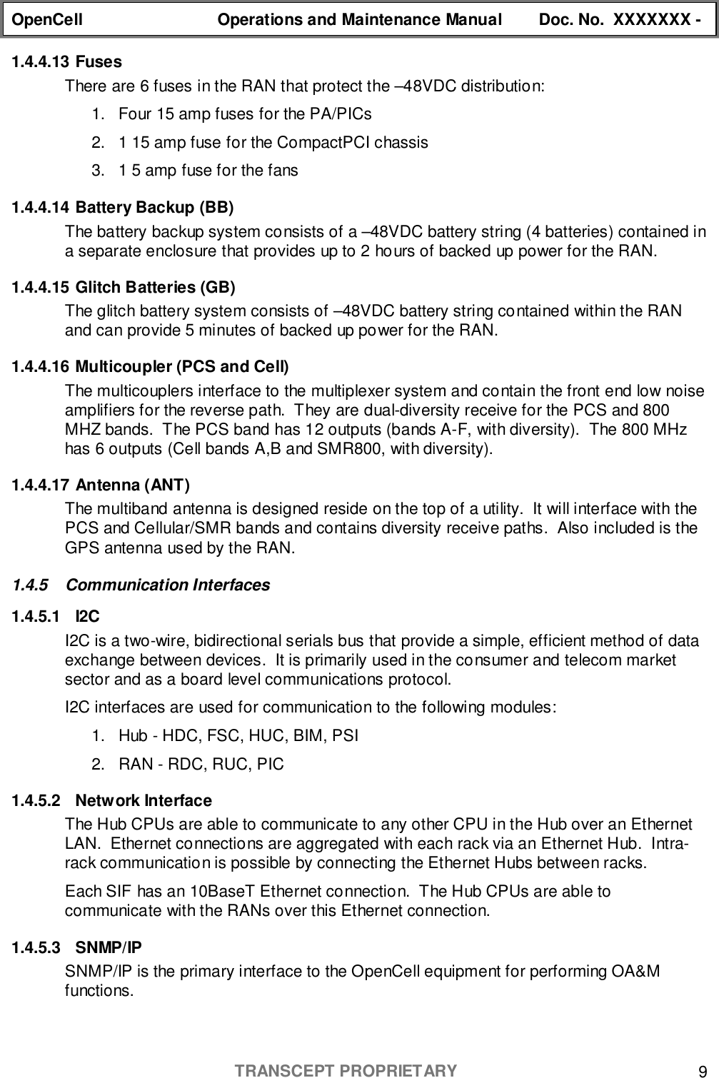 OpenCell Operations and Maintenance Manual Doc. No.  XXXXXXX -TRANSCEPT PROPRIETARY 91.4.4.13 FusesThere are 6 fuses in the RAN that protect the –48VDC distribution:1.  Four 15 amp fuses for the PA/PICs2.  1 15 amp fuse for the CompactPCI chassis3.  1 5 amp fuse for the fans1.4.4.14 Battery Backup (BB)The battery backup system consists of a –48VDC battery string (4 batteries) contained ina separate enclosure that provides up to 2 hours of backed up power for the RAN.1.4.4.15 Glitch Batteries (GB)The glitch battery system consists of –48VDC battery string contained within the RANand can provide 5 minutes of backed up power for the RAN.1.4.4.16 Multicoupler (PCS and Cell)The multicouplers interface to the multiplexer system and contain the front end low noiseamplifiers for the reverse path.  They are dual-diversity receive for the PCS and 800MHZ bands.  The PCS band has 12 outputs (bands A-F, with diversity).  The 800 MHzhas 6 outputs (Cell bands A,B and SMR800, with diversity).1.4.4.17 Antenna (ANT)The multiband antenna is designed reside on the top of a utility.  It will interface with thePCS and Cellular/SMR bands and contains diversity receive paths.  Also included is theGPS antenna used by the RAN.1.4.5 Communication Interfaces1.4.5.1 I2CI2C is a two-wire, bidirectional serials bus that provide a simple, efficient method of dataexchange between devices.  It is primarily used in the consumer and telecom marketsector and as a board level communications protocol.I2C interfaces are used for communication to the following modules:1.  Hub - HDC, FSC, HUC, BIM, PSI2.  RAN - RDC, RUC, PIC1.4.5.2 Network InterfaceThe Hub CPUs are able to communicate to any other CPU in the Hub over an EthernetLAN.  Ethernet connections are aggregated with each rack via an Ethernet Hub.  Intra-rack communication is possible by connecting the Ethernet Hubs between racks.Each SIF has an 10BaseT Ethernet connection.  The Hub CPUs are able tocommunicate with the RANs over this Ethernet connection.1.4.5.3 SNMP/IPSNMP/IP is the primary interface to the OpenCell equipment for performing OA&amp;Mfunctions.