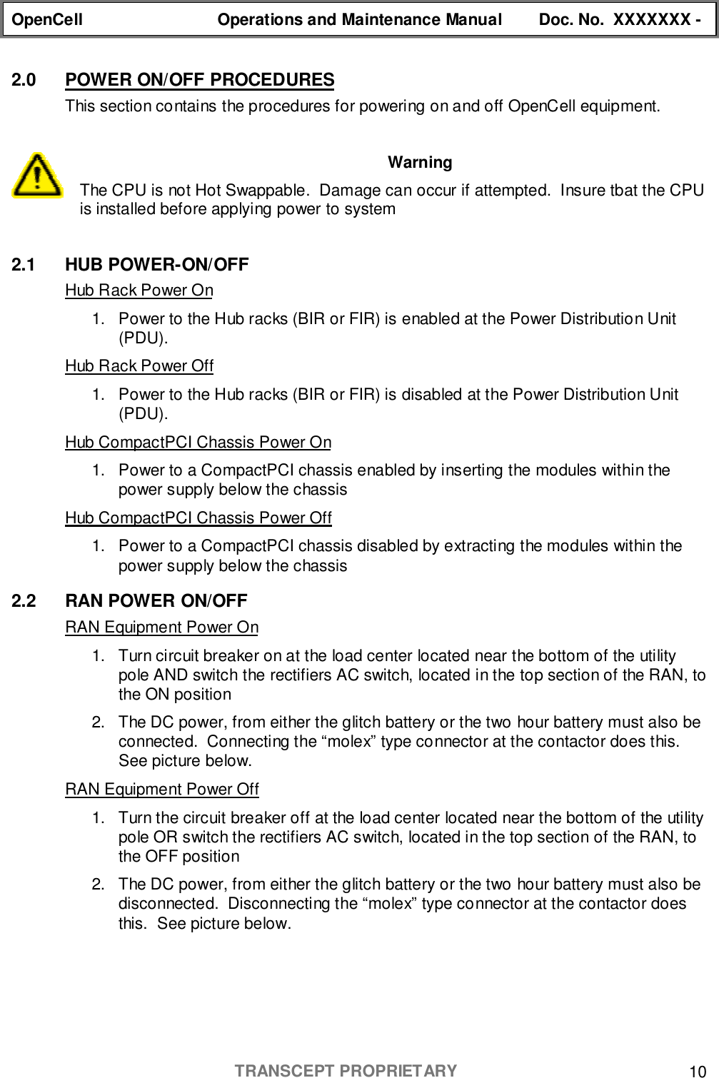 OpenCell Operations and Maintenance Manual Doc. No.  XXXXXXX -TRANSCEPT PROPRIETARY 102.0  POWER ON/OFF PROCEDURESThis section contains the procedures for powering on and off OpenCell equipment.WarningThe CPU is not Hot Swappable.  Damage can occur if attempted.  Insure tbat the CPUis installed before applying power to system2.1 HUB POWER-ON/OFFHub Rack Power On1.  Power to the Hub racks (BIR or FIR) is enabled at the Power Distribution Unit(PDU).Hub Rack Power Off1.  Power to the Hub racks (BIR or FIR) is disabled at the Power Distribution Unit(PDU).Hub CompactPCI Chassis Power On1.  Power to a CompactPCI chassis enabled by inserting the modules within thepower supply below the chassisHub CompactPCI Chassis Power Off1.  Power to a CompactPCI chassis disabled by extracting the modules within thepower supply below the chassis2.2 RAN POWER ON/OFFRAN Equipment Power On1.  Turn circuit breaker on at the load center located near the bottom of the utilitypole AND switch the rectifiers AC switch, located in the top section of the RAN, tothe ON position2.  The DC power, from either the glitch battery or the two hour battery must also beconnected.  Connecting the “molex” type connector at the contactor does this.See picture below.RAN Equipment Power Off1.  Turn the circuit breaker off at the load center located near the bottom of the utilitypole OR switch the rectifiers AC switch, located in the top section of the RAN, tothe OFF position2.  The DC power, from either the glitch battery or the two hour battery must also bedisconnected.  Disconnecting the “molex” type connector at the contactor doesthis.  See picture below.