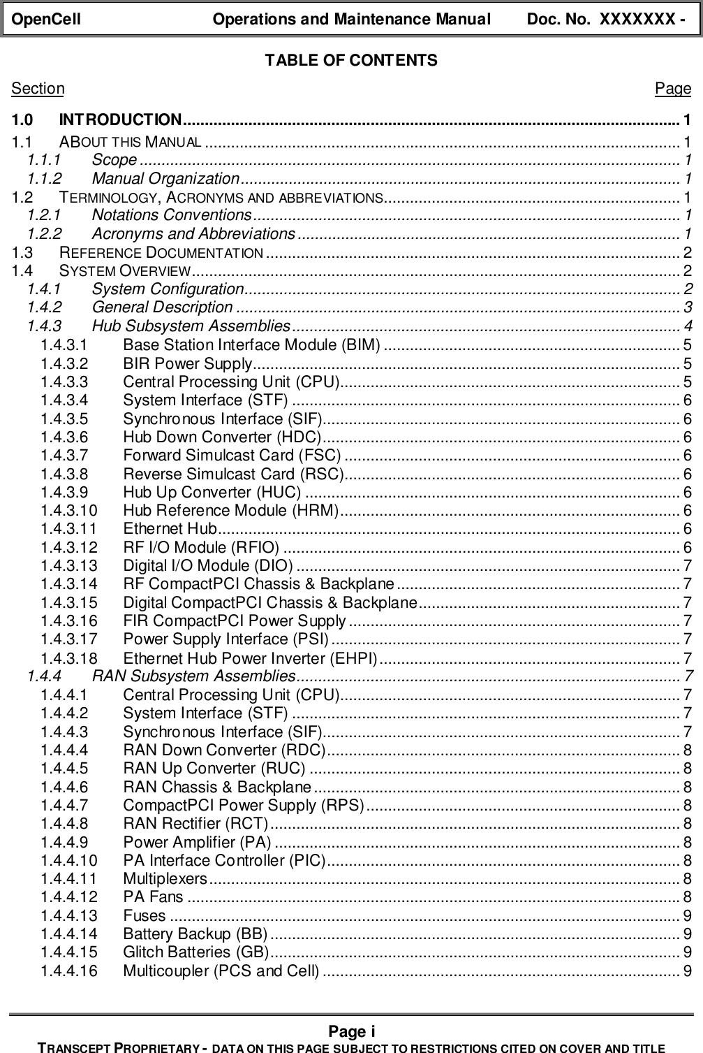 OpenCell Operations and Maintenance Manual Doc. No.  XXXXXXX -Page iTRANSCEPT PROPRIETARY - DATA ON THIS PAGE SUBJECT TO RESTRICTIONS CITED ON COVER AND TITLETABLE OF CONTENTSSection Page1.0 INTRODUCTION.................................................................................................................. 11.1 ABOUT THIS MANUAL ............................................................................................................. 11.1.1 Scope ............................................................................................................................ 11.1.2 Manual Organization..................................................................................................... 11.2 TERMINOLOGY, ACRONYMS AND ABBREVIATIONS.................................................................... 11.2.1 Notations Conventions.................................................................................................. 11.2.2 Acronyms and Abbreviations........................................................................................ 11.3 REFERENCE DOCUMENTATION............................................................................................... 21.4 SYSTEM OVERVIEW................................................................................................................ 21.4.1 System Configuration.................................................................................................... 21.4.2 General Description ...................................................................................................... 31.4.3 Hub Subsystem Assemblies......................................................................................... 41.4.3.1 Base Station Interface Module (BIM) .................................................................... 51.4.3.2 BIR Power Supply.................................................................................................. 51.4.3.3 Central Processing Unit (CPU).............................................................................. 51.4.3.4 System Interface (STF) ......................................................................................... 61.4.3.5 Synchronous Interface (SIF).................................................................................. 61.4.3.6 Hub Down Converter (HDC).................................................................................. 61.4.3.7 Forward Simulcast Card (FSC) ............................................................................. 61.4.3.8 Reverse Simulcast Card (RSC)............................................................................. 61.4.3.9 Hub Up Converter (HUC) ...................................................................................... 61.4.3.10 Hub Reference Module (HRM).............................................................................. 61.4.3.11 Ethernet Hub.......................................................................................................... 61.4.3.12 RF I/O Module (RFIO) ........................................................................................... 61.4.3.13 Digital I/O Module (DIO) ........................................................................................ 71.4.3.14 RF CompactPCI Chassis &amp; Backplane................................................................. 71.4.3.15 Digital CompactPCI Chassis &amp; Backplane............................................................ 71.4.3.16 FIR CompactPCI Power Supply............................................................................ 71.4.3.17 Power Supply Interface (PSI)................................................................................ 71.4.3.18 Ethernet Hub Power Inverter (EHPI)..................................................................... 71.4.4 RAN Subsystem Assemblies........................................................................................ 71.4.4.1 Central Processing Unit (CPU).............................................................................. 71.4.4.2 System Interface (STF) ......................................................................................... 71.4.4.3 Synchronous Interface (SIF).................................................................................. 71.4.4.4 RAN Down Converter (RDC)................................................................................. 81.4.4.5 RAN Up Converter (RUC) ..................................................................................... 81.4.4.6 RAN Chassis &amp; Backplane.................................................................................... 81.4.4.7 CompactPCI Power Supply (RPS)........................................................................ 81.4.4.8 RAN Rectifier (RCT).............................................................................................. 81.4.4.9 Power Amplifier (PA) ............................................................................................. 81.4.4.10 PA Interface Controller (PIC)................................................................................. 81.4.4.11 Multiplexers............................................................................................................81.4.4.12 PA Fans .................................................................................................................81.4.4.13 Fuses ..................................................................................................................... 91.4.4.14 Battery Backup (BB).............................................................................................. 91.4.4.15 Glitch Batteries (GB).............................................................................................. 91.4.4.16 Multicoupler (PCS and Cell).................................................................................. 9