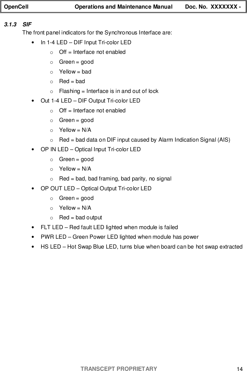 OpenCell Operations and Maintenance Manual Doc. No.  XXXXXXX -TRANSCEPT PROPRIETARY 143.1.3 SIFThe front panel indicators for the Synchronous Interface are:•  In 1-4 LED – DIF Input Tri-color LEDo  Off = Interface not enabledo  Green = goodo  Yellow = bado  Red = bado  Flashing = Interface is in and out of lock•  Out 1-4 LED – DIF Output Tri-color LEDo  Off = Interface not enabledo  Green = goodo  Yellow = N/Ao  Red = bad data on DIF input caused by Alarm Indication Signal (AIS)•  OP IN LED – Optical Input Tri-color LEDo  Green = goodo  Yellow = N/Ao  Red = bad, bad framing, bad parity, no signal•  OP OUT LED – Optical Output Tri-color LEDo  Green = goodo  Yellow = N/Ao  Red = bad output•  FLT LED – Red fault LED lighted when module is failed•  PWR LED – Green Power LED lighted when module has power•  HS LED – Hot Swap Blue LED, turns blue when board can be hot swap extracted