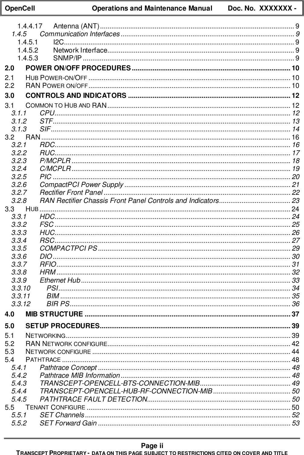 OpenCell Operations and Maintenance Manual Doc. No.  XXXXXXX -Page iiTRANSCEPT PROPRIETARY - DATA ON THIS PAGE SUBJECT TO RESTRICTIONS CITED ON COVER AND TITLE1.4.4.17 Antenna (ANT)....................................................................................................... 91.4.5 Communication Interfaces............................................................................................ 91.4.5.1 I2C.......................................................................................................................... 91.4.5.2 Network Interface................................................................................................... 91.4.5.3 SNMP/IP ................................................................................................................ 92.0 POWER ON/OFF PROCEDURES.................................................................................... 102.1 HUB POWER-ON/OFF ........................................................................................................... 102.2 RAN POWER ON/OFF........................................................................................................... 103.0 CONTROLS AND INDICATORS ...................................................................................... 123.1 COMMON TO HUB AND RAN................................................................................................. 123.1.1 CPU............................................................................................................................. 123.1.2 STF.............................................................................................................................. 133.1.3 SIF............................................................................................................................... 143.2 RAN.................................................................................................................................... 163.2.1 RDC............................................................................................................................. 163.2.2 RUC............................................................................................................................. 173.2.3 P/MCPLR ....................................................................................................................183.2.4 C/MCPLR ....................................................................................................................193.2.5 PIC .............................................................................................................................. 203.2.6 CompactPCI Power Supply ........................................................................................ 213.2.7 Rectifier Front Panel ................................................................................................... 223.2.8 RAN Rectifier Chassis Front Panel Controls and Indicators...................................... 233.3 HUB ..................................................................................................................................... 243.3.1 HDC............................................................................................................................. 243.3.2 FSC ............................................................................................................................. 253.3.3 HUC............................................................................................................................. 263.3.4 RSC............................................................................................................................. 273.3.5 COMPACTPCI PS ...................................................................................................... 293.3.6 DIO.............................................................................................................................. 303.3.7 RFIO............................................................................................................................ 313.3.8 HRM ............................................................................................................................ 323.3.9 Ethernet Hub...............................................................................................................333.3.10 PSI........................................................................................................................... 343.3.11 BIM .......................................................................................................................... 353.3.12 BIR PS..................................................................................................................... 364.0 MIB STRUCTURE .............................................................................................................375.0 SETUP PROCEDURES..................................................................................................... 395.1 NETWORKING....................................................................................................................... 395.2 RAN NETWORK CONFIGURE................................................................................................. 425.3 NETWORK CONFIGURE ......................................................................................................... 445.4 PATHTRACE ......................................................................................................................... 485.4.1 Pathtrace Concept ...................................................................................................... 485.4.2 Pathtrace MIB Information.......................................................................................... 485.4.3 TRANSCEPT-OPENCELL-BTS-CONNECTION-MIB................................................ 495.4.4 TRANSCEPT-OPENCELL-HUB-RF-CONNECTION-MIB......................................... 505.4.5 PATHTRACE FAULT DETECTION............................................................................ 505.5 TENANT CONFIGURE ............................................................................................................ 505.5.1 SET Channels............................................................................................................. 525.5.2 SET Forward Gain ...................................................................................................... 53