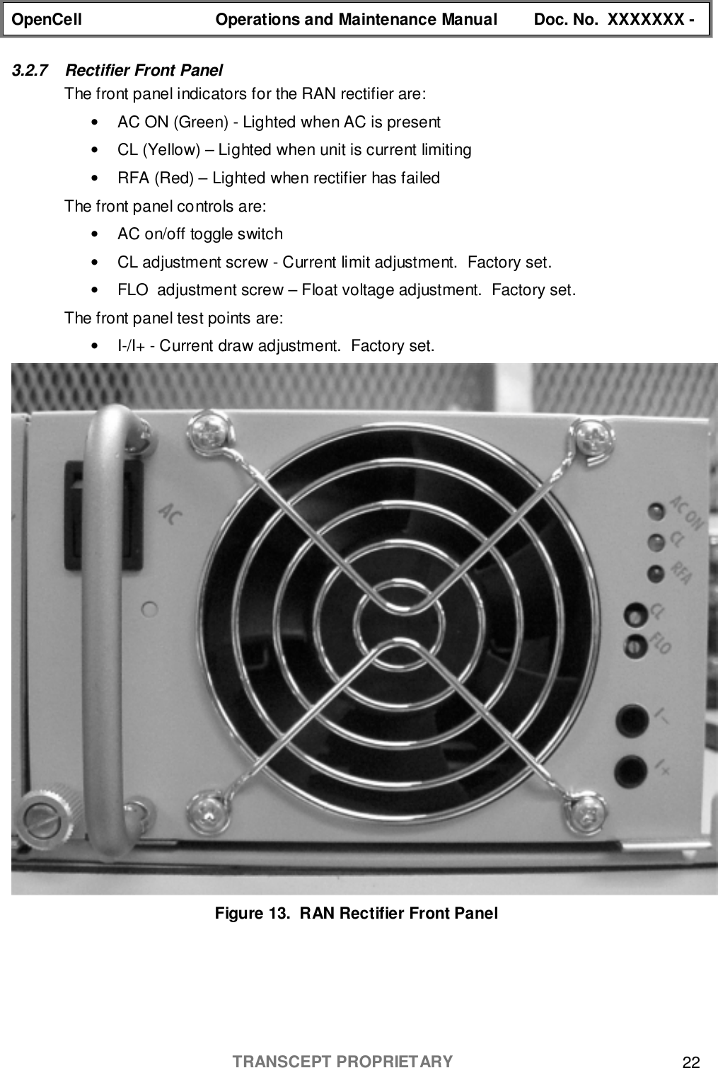 OpenCell Operations and Maintenance Manual Doc. No.  XXXXXXX -TRANSCEPT PROPRIETARY 223.2.7  Rectifier Front PanelThe front panel indicators for the RAN rectifier are:•  AC ON (Green) - Lighted when AC is present•  CL (Yellow) – Lighted when unit is current limiting•  RFA (Red) – Lighted when rectifier has failedThe front panel controls are:•  AC on/off toggle switch•  CL adjustment screw - Current limit adjustment.  Factory set.•  FLO  adjustment screw – Float voltage adjustment.  Factory set.The front panel test points are:•  I-/I+ - Current draw adjustment.  Factory set.Figure 13.  RAN Rectifier Front Panel