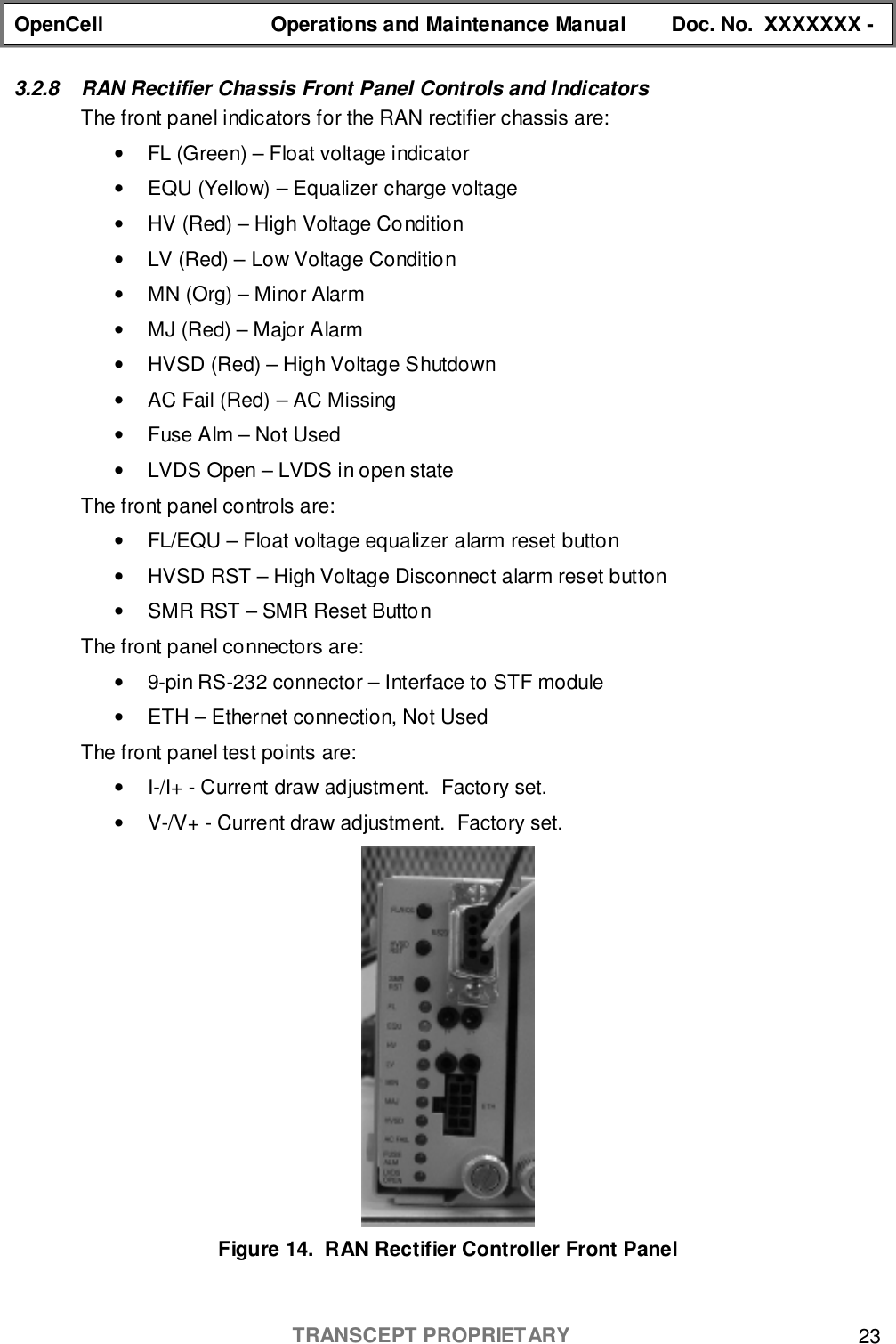 OpenCell Operations and Maintenance Manual Doc. No.  XXXXXXX -TRANSCEPT PROPRIETARY 233.2.8  RAN Rectifier Chassis Front Panel Controls and IndicatorsThe front panel indicators for the RAN rectifier chassis are:•  FL (Green) – Float voltage indicator•  EQU (Yellow) – Equalizer charge voltage•  HV (Red) – High Voltage Condition•  LV (Red) – Low Voltage Condition•  MN (Org) – Minor Alarm•  MJ (Red) – Major Alarm•  HVSD (Red) – High Voltage Shutdown•  AC Fail (Red) – AC Missing•  Fuse Alm – Not Used•  LVDS Open – LVDS in open stateThe front panel controls are:•  FL/EQU – Float voltage equalizer alarm reset button•  HVSD RST – High Voltage Disconnect alarm reset button•  SMR RST – SMR Reset ButtonThe front panel connectors are:•  9-pin RS-232 connector – Interface to STF module•  ETH – Ethernet connection, Not UsedThe front panel test points are:•  I-/I+ - Current draw adjustment.  Factory set.•  V-/V+ - Current draw adjustment.  Factory set.Figure 14.  RAN Rectifier Controller Front Panel