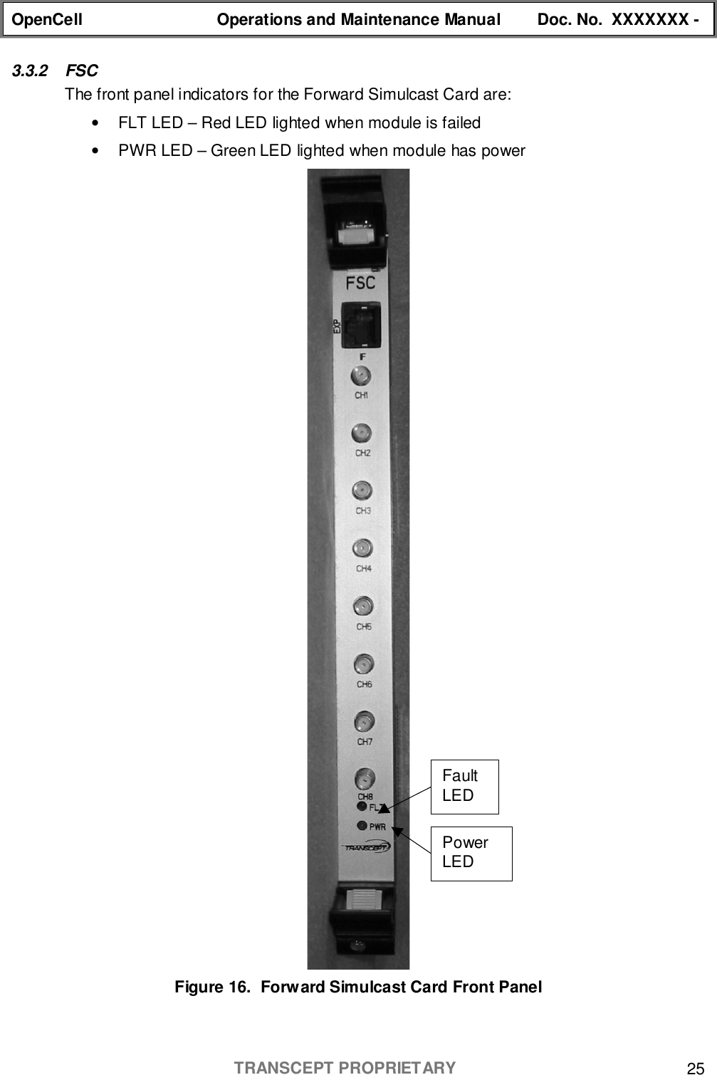 OpenCell Operations and Maintenance Manual Doc. No.  XXXXXXX -TRANSCEPT PROPRIETARY 253.3.2 FSCThe front panel indicators for the Forward Simulcast Card are:•  FLT LED – Red LED lighted when module is failed•  PWR LED – Green LED lighted when module has powerFigure 16.  Forward Simulcast Card Front PanelPowerLEDFaultLED