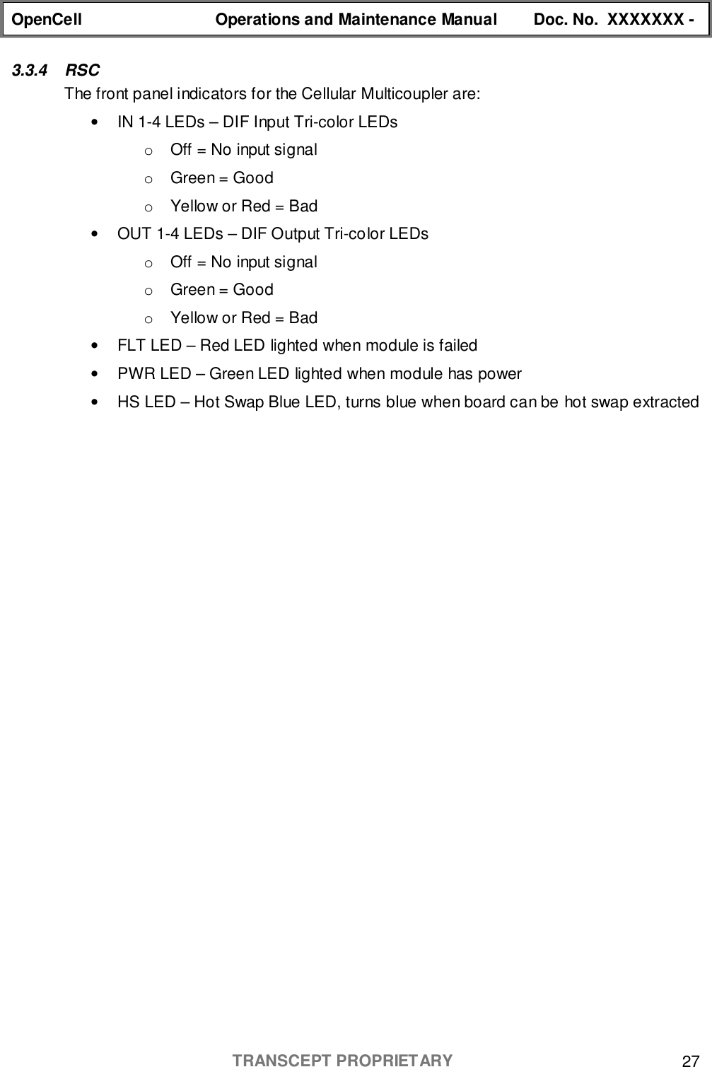 OpenCell Operations and Maintenance Manual Doc. No.  XXXXXXX -TRANSCEPT PROPRIETARY 273.3.4 RSCThe front panel indicators for the Cellular Multicoupler are:•  IN 1-4 LEDs – DIF Input Tri-color LEDso  Off = No input signalo  Green = Goodo  Yellow or Red = Bad•  OUT 1-4 LEDs – DIF Output Tri-color LEDso  Off = No input signalo  Green = Goodo  Yellow or Red = Bad•  FLT LED – Red LED lighted when module is failed•  PWR LED – Green LED lighted when module has power•  HS LED – Hot Swap Blue LED, turns blue when board can be hot swap extracted
