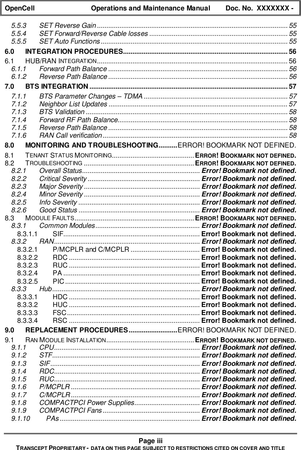 OpenCell Operations and Maintenance Manual Doc. No.  XXXXXXX -Page iiiTRANSCEPT PROPRIETARY - DATA ON THIS PAGE SUBJECT TO RESTRICTIONS CITED ON COVER AND TITLE5.5.3 SET Reverse Gain ...................................................................................................... 555.5.4 SET Forward/Reverse Cable losses .......................................................................... 555.5.5 SET Auto Functions.................................................................................................... 556.0 INTEGRATION PROCEDURES........................................................................................ 566.1 HUB/RAN INTEGRATION...................................................................................................... 566.1.1 Forward Path Balance ................................................................................................ 566.1.2 Reverse Path Balance ................................................................................................ 567.0 BTS INTEGRATION .......................................................................................................... 577.1.1 BTS Parameter Changes – TDMA ............................................................................. 577.1.2 Neighbor List Updates ................................................................................................ 577.1.3 BTS Validation ............................................................................................................ 587.1.4 Forward RF Path Balance........................................................................................... 587.1.5 Reverse Path Balance ................................................................................................ 587.1.6 RAN Call verification................................................................................................... 588.0 MONITORING AND TROUBLESHOOTING..........ERROR! BOOKMARK NOT DEFINED.8.1 TENANT STATUS MONITORING............................................ERROR! BOOKMARK NOT DEFINED.8.2 TROUBLESHOOTING ...........................................................ERROR! BOOKMARK NOT DEFINED.8.2.1 Overall Status............................................................... Error! Bookmark not defined.8.2.2 Critical Severity ............................................................ Error! Bookmark not defined.8.2.3 Major Severity .............................................................. Error! Bookmark not defined.8.2.4 Minor Severity .............................................................. Error! Bookmark not defined.8.2.5 Info Severity ................................................................. Error! Bookmark not defined.8.2.6 Good Status ................................................................. Error! Bookmark not defined.8.3 MODULE FAULTS................................................................ERROR! BOOKMARK NOT DEFINED.8.3.1 Common Modules........................................................ Error! Bookmark not defined.8.3.1.1 SIF......................................................................... Error! Bookmark not defined.8.3.2 RAN.............................................................................. Error! Bookmark not defined.8.3.2.1 P/MCPLR and C/MCPLR ..................................... Error! Bookmark not defined.8.3.2.2 RDC ...................................................................... Error! Bookmark not defined.8.3.2.3 RUC ...................................................................... Error! Bookmark not defined.8.3.2.4 PA ......................................................................... Error! Bookmark not defined.8.3.2.5 PIC ........................................................................ Error! Bookmark not defined.8.3.3 Hub............................................................................... Error! Bookmark not defined.8.3.3.1 HDC ...................................................................... Error! Bookmark not defined.8.3.3.2 HUC ...................................................................... Error! Bookmark not defined.8.3.3.3 FSC....................................................................... Error! Bookmark not defined.8.3.3.4 RSC ...................................................................... Error! Bookmark not defined.9.0 REPLACEMENT PROCEDURES..........................ERROR! BOOKMARK NOT DEFINED.9.1 RAN MODULE INSTALLATION...............................................ERROR! BOOKMARK NOT DEFINED.9.1.1 CPU.............................................................................. Error! Bookmark not defined.9.1.2 STF............................................................................... Error! Bookmark not defined.9.1.3 SIF................................................................................ Error! Bookmark not defined.9.1.4 RDC.............................................................................. Error! Bookmark not defined.9.1.5 RUC.............................................................................. Error! Bookmark not defined.9.1.6 P/MCPLR ..................................................................... Error! Bookmark not defined.9.1.7 C/MCPLR..................................................................... Error! Bookmark not defined.9.1.8 COMPACTPCI Power Supplies................................... Error! Bookmark not defined.9.1.9 COMPACTPCI Fans.................................................... Error! Bookmark not defined.9.1.10 PAs........................................................................... Error! Bookmark not defined.