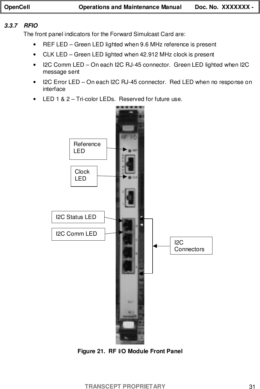 OpenCell Operations and Maintenance Manual Doc. No.  XXXXXXX -TRANSCEPT PROPRIETARY 313.3.7 RFIOThe front panel indicators for the Forward Simulcast Card are:•  REF LED – Green LED lighted when 9.6 MHz reference is present•  CLK LED – Green LED lighted when 42.912 MHz clock is present•  I2C Comm LED – On each I2C RJ-45 connector.  Green LED lighted when I2Cmessage sent•  I2C Error LED – On each I2C RJ-45 connector.  Red LED when no response oninterface•  LED 1 &amp; 2 – Tri-color LEDs.  Reserved for future use.Figure 21.  RF I/O Module Front PanelI2CConnectorsI2C Status LEDI2C Comm LEDClockLEDReferenceLED