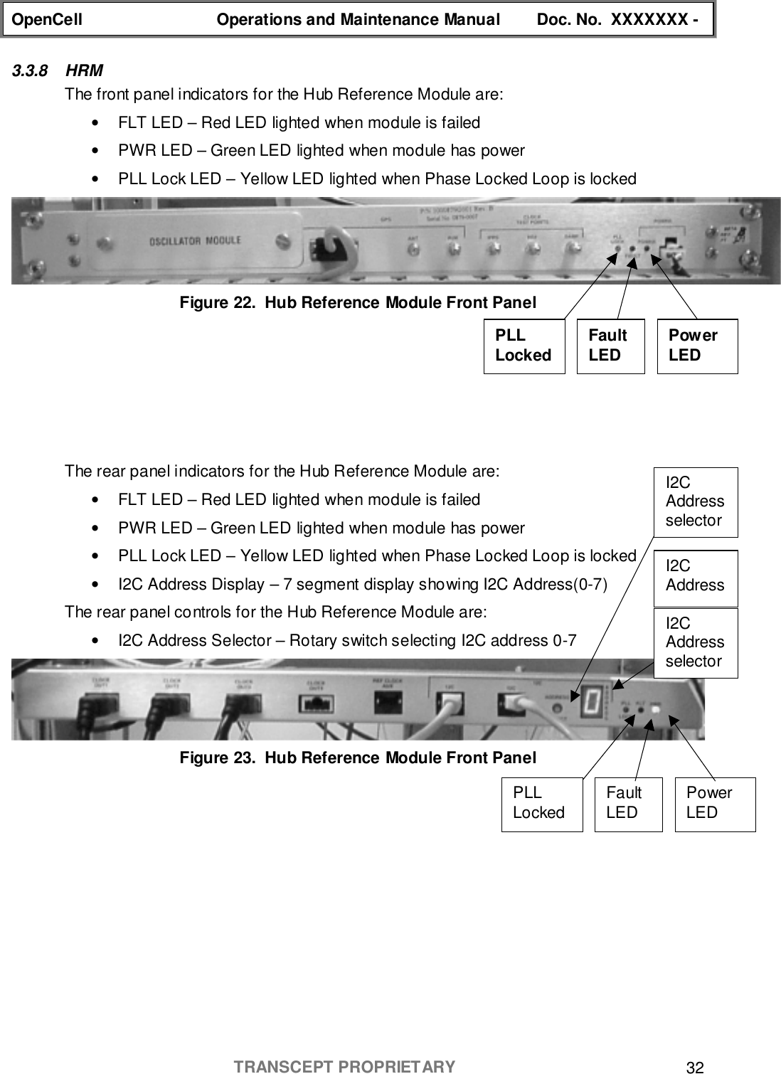 OpenCell Operations and Maintenance Manual Doc. No.  XXXXXXX -TRANSCEPT PROPRIETARY 323.3.8 HRMThe front panel indicators for the Hub Reference Module are:•  FLT LED – Red LED lighted when module is failed•  PWR LED – Green LED lighted when module has power•  PLL Lock LED – Yellow LED lighted when Phase Locked Loop is lockedFigure 22.  Hub Reference Module Front PanelThe rear panel indicators for the Hub Reference Module are:•  FLT LED – Red LED lighted when module is failed•  PWR LED – Green LED lighted when module has power•  PLL Lock LED – Yellow LED lighted when Phase Locked Loop is locked•  I2C Address Display – 7 segment display showing I2C Address(0-7)The rear panel controls for the Hub Reference Module are:•  I2C Address Selector – Rotary switch selecting I2C address 0-7Figure 23.  Hub Reference Module Front PanelPowerLEDFaultLEDPLLLockedI2CAddressselectorI2CAddressI2CAddressselectorPowerLEDFaultLEDPLLLocked