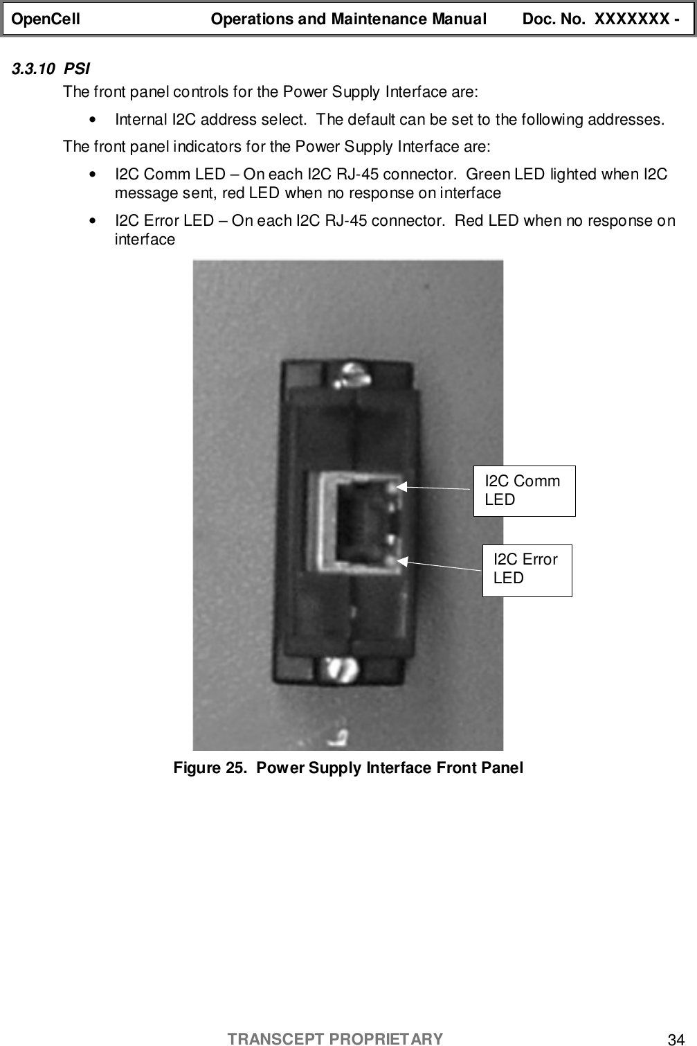 OpenCell Operations and Maintenance Manual Doc. No.  XXXXXXX -TRANSCEPT PROPRIETARY 343.3.10 PSIThe front panel controls for the Power Supply Interface are:•  Internal I2C address select.  The default can be set to the following addresses.The front panel indicators for the Power Supply Interface are:•  I2C Comm LED – On each I2C RJ-45 connector.  Green LED lighted when I2Cmessage sent, red LED when no response on interface•  I2C Error LED – On each I2C RJ-45 connector.  Red LED when no response oninterfaceFigure 25.  Power Supply Interface Front PanelI2C ErrorLEDI2C CommLED