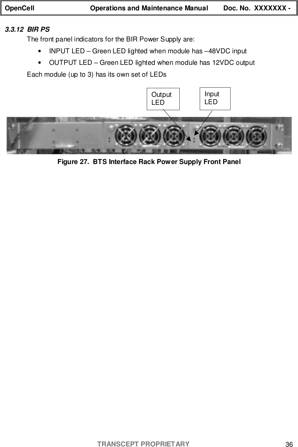 OpenCell Operations and Maintenance Manual Doc. No.  XXXXXXX -TRANSCEPT PROPRIETARY 363.3.12 BIR PSThe front panel indicators for the BIR Power Supply are:•  INPUT LED – Green LED lighted when module has –48VDC input•  OUTPUT LED – Green LED lighted when module has 12VDC outputEach module (up to 3) has its own set of LEDsFigure 27.  BTS Interface Rack Power Supply Front PanelInputLEDOutputLED