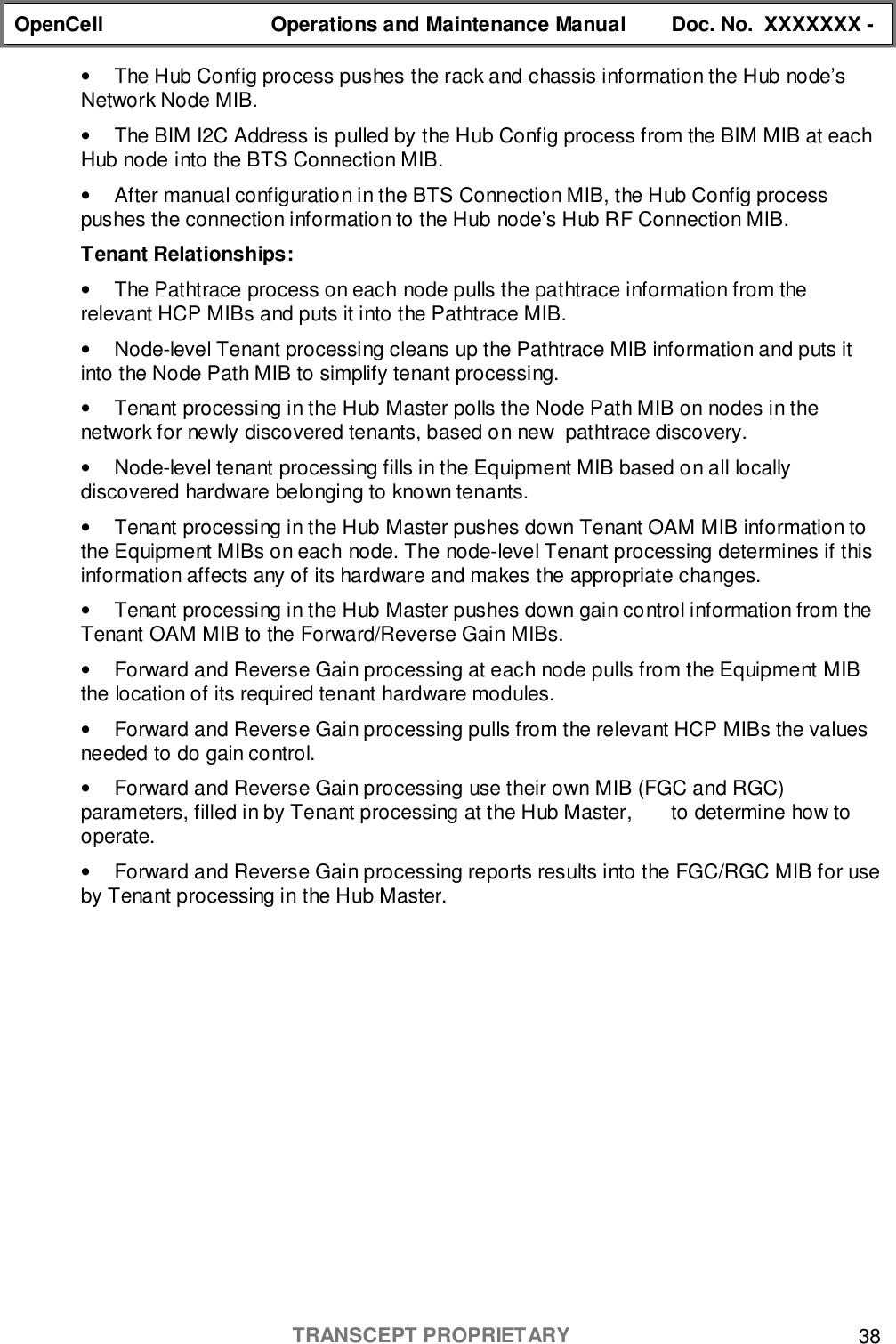 OpenCell Operations and Maintenance Manual Doc. No.  XXXXXXX -TRANSCEPT PROPRIETARY 38•  The Hub Config process pushes the rack and chassis information the Hub node’sNetwork Node MIB.•  The BIM I2C Address is pulled by the Hub Config process from the BIM MIB at eachHub node into the BTS Connection MIB.•  After manual configuration in the BTS Connection MIB, the Hub Config processpushes the connection information to the Hub node’s Hub RF Connection MIB.Tenant Relationships:•  The Pathtrace process on each node pulls the pathtrace information from therelevant HCP MIBs and puts it into the Pathtrace MIB.•  Node-level Tenant processing cleans up the Pathtrace MIB information and puts itinto the Node Path MIB to simplify tenant processing.•  Tenant processing in the Hub Master polls the Node Path MIB on nodes in thenetwork for newly discovered tenants, based on new  pathtrace discovery.•  Node-level tenant processing fills in the Equipment MIB based on all locallydiscovered hardware belonging to known tenants.•  Tenant processing in the Hub Master pushes down Tenant OAM MIB information tothe Equipment MIBs on each node. The node-level Tenant processing determines if thisinformation affects any of its hardware and makes the appropriate changes.•  Tenant processing in the Hub Master pushes down gain control information from theTenant OAM MIB to the Forward/Reverse Gain MIBs.•  Forward and Reverse Gain processing at each node pulls from the Equipment MIBthe location of its required tenant hardware modules.•  Forward and Reverse Gain processing pulls from the relevant HCP MIBs the valuesneeded to do gain control.•  Forward and Reverse Gain processing use their own MIB (FGC and RGC)parameters, filled in by Tenant processing at the Hub Master,       to determine how tooperate.•  Forward and Reverse Gain processing reports results into the FGC/RGC MIB for useby Tenant processing in the Hub Master.