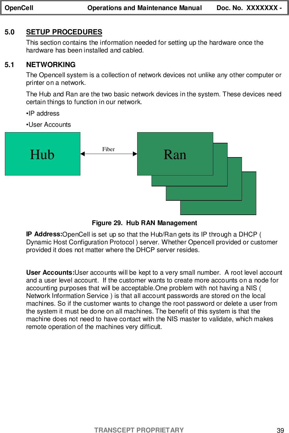 OpenCell Operations and Maintenance Manual Doc. No.  XXXXXXX -TRANSCEPT PROPRIETARY 395.0 SETUP PROCEDURESThis section contains the information needed for setting up the hardware once thehardware has been installed and cabled.5.1 NETWORKINGThe Opencell system is a collection of network devices not unlike any other computer orprinter on a network.The Hub and Ran are the two basic network devices in the system. These devices needcertain things to function in our network.•IP address•User AccountsFigure 29.  Hub RAN ManagementIP Address:OpenCell is set up so that the Hub/Ran gets its IP through a DHCP (Dynamic Host Configuration Protocol ) server. Whether Opencell provided or customerprovided it does not matter where the DHCP server resides.User Accounts:User accounts will be kept to a very small number.  A root level accountand a user level account.  If the customer wants to create more accounts on a node foraccounting purposes that will be acceptable.One problem with not having a NIS (Network Information Service ) is that all account passwords are stored on the localmachines. So if the customer wants to change the root password or delete a user fromthe system it must be done on all machines. The benefit of this system is that themachine does not need to have contact with the NIS master to validate, which makesremote operation of the machines very difficult.Hub FiberRanRanRanRan