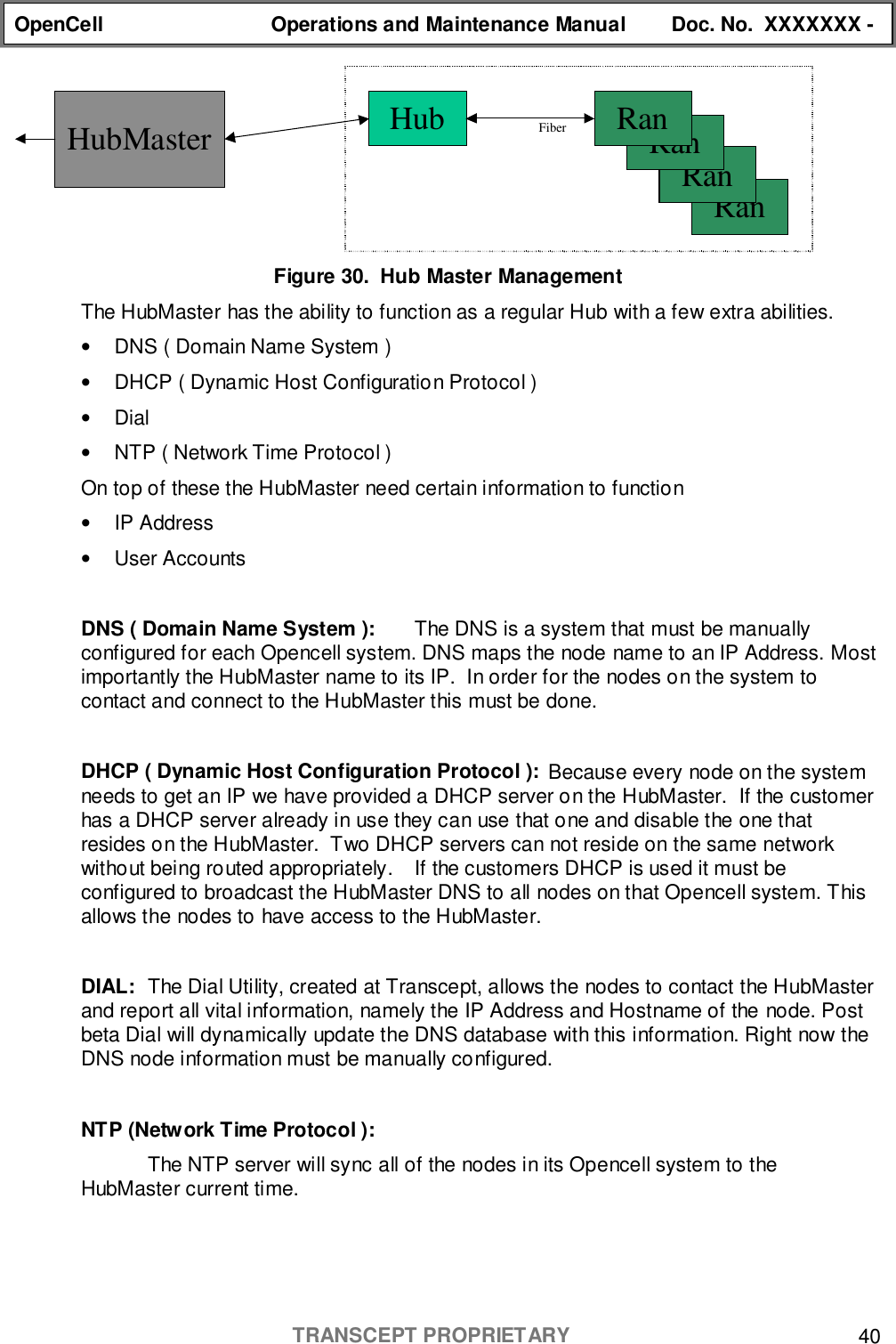 OpenCell Operations and Maintenance Manual Doc. No.  XXXXXXX -TRANSCEPT PROPRIETARY 40Figure 30.  Hub Master ManagementThe HubMaster has the ability to function as a regular Hub with a few extra abilities.•  DNS ( Domain Name System )•  DHCP ( Dynamic Host Configuration Protocol )• Dial•  NTP ( Network Time Protocol )On top of these the HubMaster need certain information to function• IP Address• User AccountsDNS ( Domain Name System ): The DNS is a system that must be manuallyconfigured for each Opencell system. DNS maps the node name to an IP Address. Mostimportantly the HubMaster name to its IP.  In order for the nodes on the system tocontact and connect to the HubMaster this must be done.DHCP ( Dynamic Host Configuration Protocol ): Because every node on the systemneeds to get an IP we have provided a DHCP server on the HubMaster.  If the customerhas a DHCP server already in use they can use that one and disable the one thatresides on the HubMaster.  Two DHCP servers can not reside on the same networkwithout being routed appropriately. If the customers DHCP is used it must beconfigured to broadcast the HubMaster DNS to all nodes on that Opencell system. Thisallows the nodes to have access to the HubMaster.DIAL: The Dial Utility, created at Transcept, allows the nodes to contact the HubMasterand report all vital information, namely the IP Address and Hostname of the node. Postbeta Dial will dynamically update the DNS database with this information. Right now theDNS node information must be manually configured.NTP (Network Time Protocol ):The NTP server will sync all of the nodes in its Opencell system to theHubMaster current time.HubMaster Hub FiberRanRanRanRan