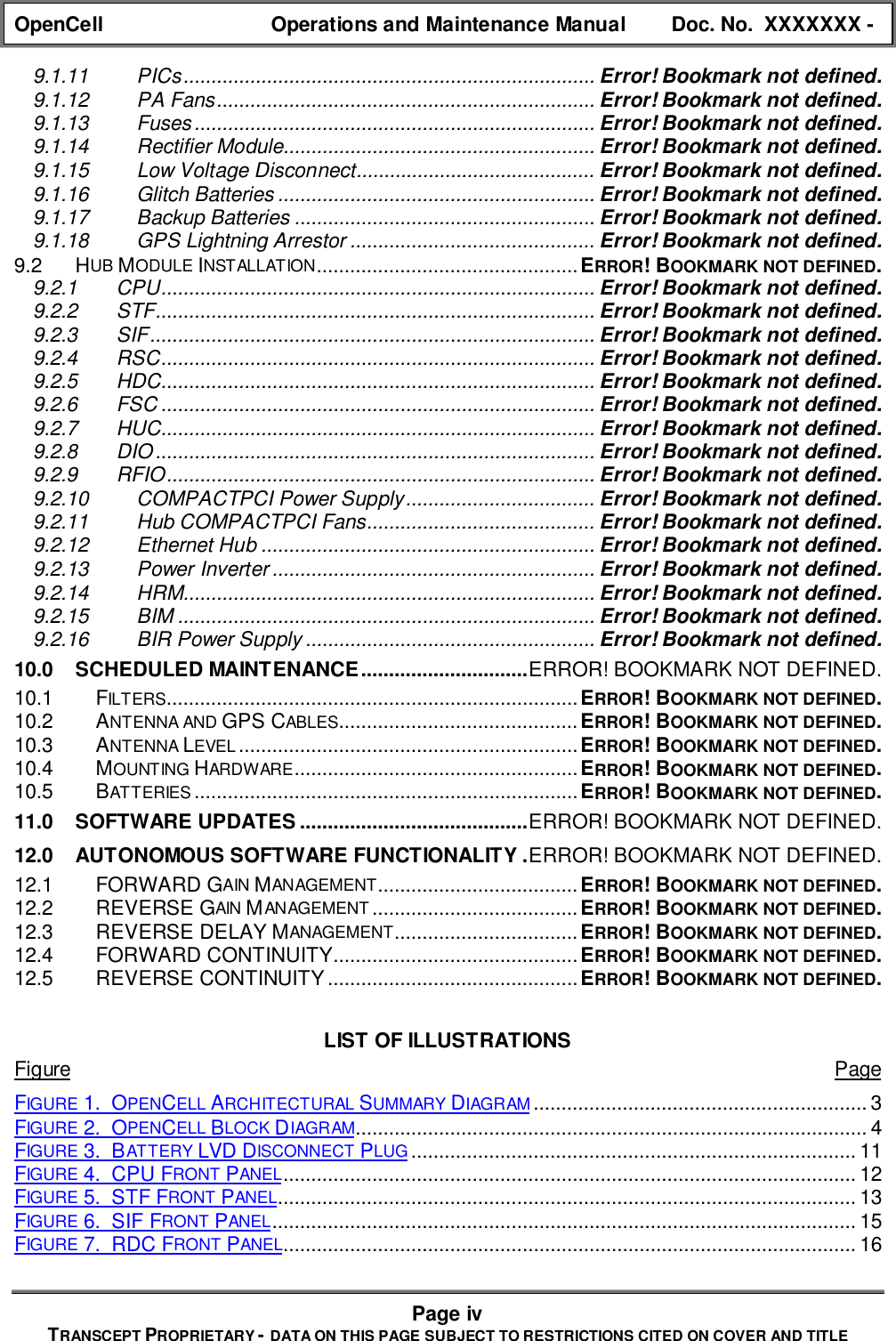 OpenCell Operations and Maintenance Manual Doc. No.  XXXXXXX -Page ivTRANSCEPT PROPRIETARY - DATA ON THIS PAGE SUBJECT TO RESTRICTIONS CITED ON COVER AND TITLE9.1.11 PICs.......................................................................... Error! Bookmark not defined.9.1.12 PA Fans.................................................................... Error! Bookmark not defined.9.1.13 Fuses........................................................................ Error! Bookmark not defined.9.1.14 Rectifier Module........................................................ Error! Bookmark not defined.9.1.15 Low Voltage Disconnect........................................... Error! Bookmark not defined.9.1.16 Glitch Batteries ......................................................... Error! Bookmark not defined.9.1.17 Backup Batteries ...................................................... Error! Bookmark not defined.9.1.18 GPS Lightning Arrestor ............................................ Error! Bookmark not defined.9.2 HUB MODULE INSTALLATION...............................................ERROR! BOOKMARK NOT DEFINED.9.2.1 CPU.............................................................................. Error! Bookmark not defined.9.2.2 STF............................................................................... Error! Bookmark not defined.9.2.3 SIF................................................................................ Error! Bookmark not defined.9.2.4 RSC.............................................................................. Error! Bookmark not defined.9.2.5 HDC.............................................................................. Error! Bookmark not defined.9.2.6 FSC .............................................................................. Error! Bookmark not defined.9.2.7 HUC.............................................................................. Error! Bookmark not defined.9.2.8 DIO............................................................................... Error! Bookmark not defined.9.2.9 RFIO............................................................................. Error! Bookmark not defined.9.2.10 COMPACTPCI Power Supply.................................. Error! Bookmark not defined.9.2.11 Hub COMPACTPCI Fans......................................... Error! Bookmark not defined.9.2.12 Ethernet Hub ............................................................ Error! Bookmark not defined.9.2.13 Power Inverter .......................................................... Error! Bookmark not defined.9.2.14 HRM.......................................................................... Error! Bookmark not defined.9.2.15 BIM ........................................................................... Error! Bookmark not defined.9.2.16 BIR Power Supply .................................................... Error! Bookmark not defined.10.0 SCHEDULED MAINTENANCE..............................ERROR! BOOKMARK NOT DEFINED.10.1 FILTERS..........................................................................ERROR! BOOKMARK NOT DEFINED.10.2 ANTENNA AND GPS CABLES...........................................ERROR! BOOKMARK NOT DEFINED.10.3 ANTENNA LEVEL .............................................................ERROR! BOOKMARK NOT DEFINED.10.4 MOUNTING HARDWARE...................................................ERROR! BOOKMARK NOT DEFINED.10.5 BATTERIES.....................................................................ERROR! BOOKMARK NOT DEFINED.11.0 SOFTWARE UPDATES .........................................ERROR! BOOKMARK NOT DEFINED.12.0 AUTONOMOUS SOFTWARE FUNCTIONALITY .ERROR! BOOKMARK NOT DEFINED.12.1 FORWARD GAIN MANAGEMENT....................................ERROR! BOOKMARK NOT DEFINED.12.2 REVERSE GAIN MANAGEMENT .....................................ERROR! BOOKMARK NOT DEFINED.12.3 REVERSE DELAY MANAGEMENT.................................ERROR! BOOKMARK NOT DEFINED.12.4 FORWARD CONTINUITY............................................ERROR! BOOKMARK NOT DEFINED.12.5 REVERSE CONTINUITY.............................................ERROR! BOOKMARK NOT DEFINED.LIST OF ILLUSTRATIONSFigure PageFIGURE 1.  OPENCELL ARCHITECTURAL SUMMARY DIAGRAM ............................................................ 3FIGURE 2.  OPENCELL BLOCK DIAGRAM............................................................................................ 4FIGURE 3.  BATTERY LVD DISCONNECT PLUG ................................................................................ 11FIGURE 4.  CPU FRONT PANEL....................................................................................................... 12FIGURE 5.  STF FRONT PANEL........................................................................................................ 13FIGURE 6.  SIF FRONT PANEL......................................................................................................... 15FIGURE 7.  RDC FRONT PANEL....................................................................................................... 16