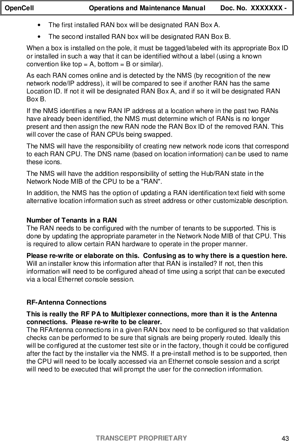 OpenCell Operations and Maintenance Manual Doc. No.  XXXXXXX -TRANSCEPT PROPRIETARY 43•  The first installed RAN box will be designated RAN Box A.•  The second installed RAN box will be designated RAN Box B.When a box is installed on the pole, it must be tagged/labeled with its appropriate Box IDor installed in such a way that it can be identified without a label (using a knownconvention like top = A, bottom = B or similar).As each RAN comes online and is detected by the NMS (by recognition of the newnetwork node/IP address), it will be compared to see if another RAN has the sameLocation ID. If not it will be designated RAN Box A, and if so it will be designated RANBox B.If the NMS identifies a new RAN IP address at a location where in the past two RANshave already been identified, the NMS must determine which of RANs is no longerpresent and then assign the new RAN node the RAN Box ID of the removed RAN. Thiswill cover the case of RAN CPUs being swapped.The NMS will have the responsibility of creating new network node icons that correspondto each RAN CPU. The DNS name (based on location information) can be used to namethese icons.The NMS will have the addition responsibility of setting the Hub/RAN state in theNetwork Node MIB of the CPU to be a &quot;RAN&quot;.In addition, the NMS has the option of updating a RAN identification text field with somealternative location information such as street address or other customizable description.Number of Tenants in a RANThe RAN needs to be configured with the number of tenants to be supported. This isdone by updating the appropriate parameter in the Network Node MIB of that CPU. Thisis required to allow certain RAN hardware to operate in the proper manner.Please re-write or elaborate on this.  Confusing as to why there is a question here.Will an installer know this information after that RAN is installed? If not, then thisinformation will need to be configured ahead of time using a script that can be executedvia a local Ethernet console session.RF-Antenna ConnectionsThis is really the RF PA to Multiplexer connections, more than it is the Antennaconnections.  Please re-write to be clearer.The RFAntenna connections in a given RAN box need to be configured so that validationchecks can be performed to be sure that signals are being properly routed. Ideally thiswill be configured at the customer test site or in the factory, though it could be configuredafter the fact by the installer via the NMS. If a pre-install method is to be supported, thenthe CPU will need to be locally accessed via an Ethernet console session and a scriptwill need to be executed that will prompt the user for the connection information.