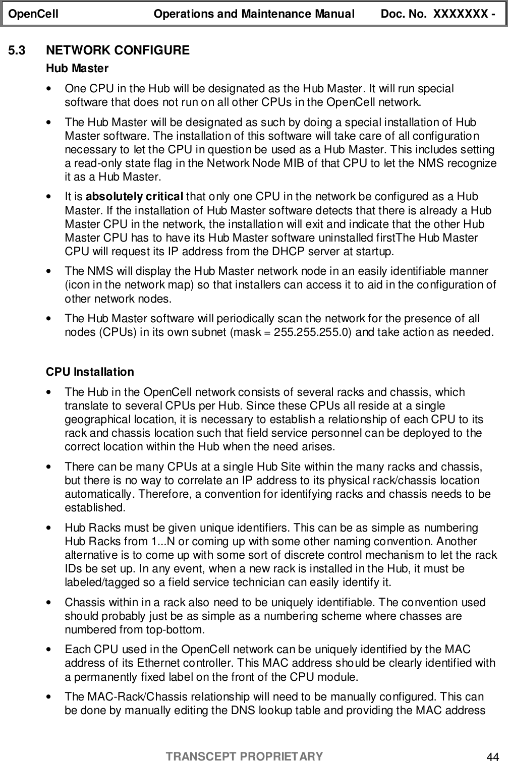 OpenCell Operations and Maintenance Manual Doc. No.  XXXXXXX -TRANSCEPT PROPRIETARY 445.3 NETWORK CONFIGUREHub Master•  One CPU in the Hub will be designated as the Hub Master. It will run specialsoftware that does not run on all other CPUs in the OpenCell network.•  The Hub Master will be designated as such by doing a special installation of HubMaster software. The installation of this software will take care of all configurationnecessary to let the CPU in question be used as a Hub Master. This includes settinga read-only state flag in the Network Node MIB of that CPU to let the NMS recognizeit as a Hub Master.• It is absolutely critical that only one CPU in the network be configured as a HubMaster. If the installation of Hub Master software detects that there is already a HubMaster CPU in the network, the installation will exit and indicate that the other HubMaster CPU has to have its Hub Master software uninstalled firstThe Hub MasterCPU will request its IP address from the DHCP server at startup.•  The NMS will display the Hub Master network node in an easily identifiable manner(icon in the network map) so that installers can access it to aid in the configuration ofother network nodes.•  The Hub Master software will periodically scan the network for the presence of allnodes (CPUs) in its own subnet (mask = 255.255.255.0) and take action as needed.CPU Installation•  The Hub in the OpenCell network consists of several racks and chassis, whichtranslate to several CPUs per Hub. Since these CPUs all reside at a singlegeographical location, it is necessary to establish a relationship of each CPU to itsrack and chassis location such that field service personnel can be deployed to thecorrect location within the Hub when the need arises.•  There can be many CPUs at a single Hub Site within the many racks and chassis,but there is no way to correlate an IP address to its physical rack/chassis locationautomatically. Therefore, a convention for identifying racks and chassis needs to beestablished.•  Hub Racks must be given unique identifiers. This can be as simple as numberingHub Racks from 1...N or coming up with some other naming convention. Anotheralternative is to come up with some sort of discrete control mechanism to let the rackIDs be set up. In any event, when a new rack is installed in the Hub, it must belabeled/tagged so a field service technician can easily identify it.•  Chassis within in a rack also need to be uniquely identifiable. The convention usedshould probably just be as simple as a numbering scheme where chasses arenumbered from top-bottom.•  Each CPU used in the OpenCell network can be uniquely identified by the MACaddress of its Ethernet controller. This MAC address should be clearly identified witha permanently fixed label on the front of the CPU module.•  The MAC-Rack/Chassis relationship will need to be manually configured. This canbe done by manually editing the DNS lookup table and providing the MAC address