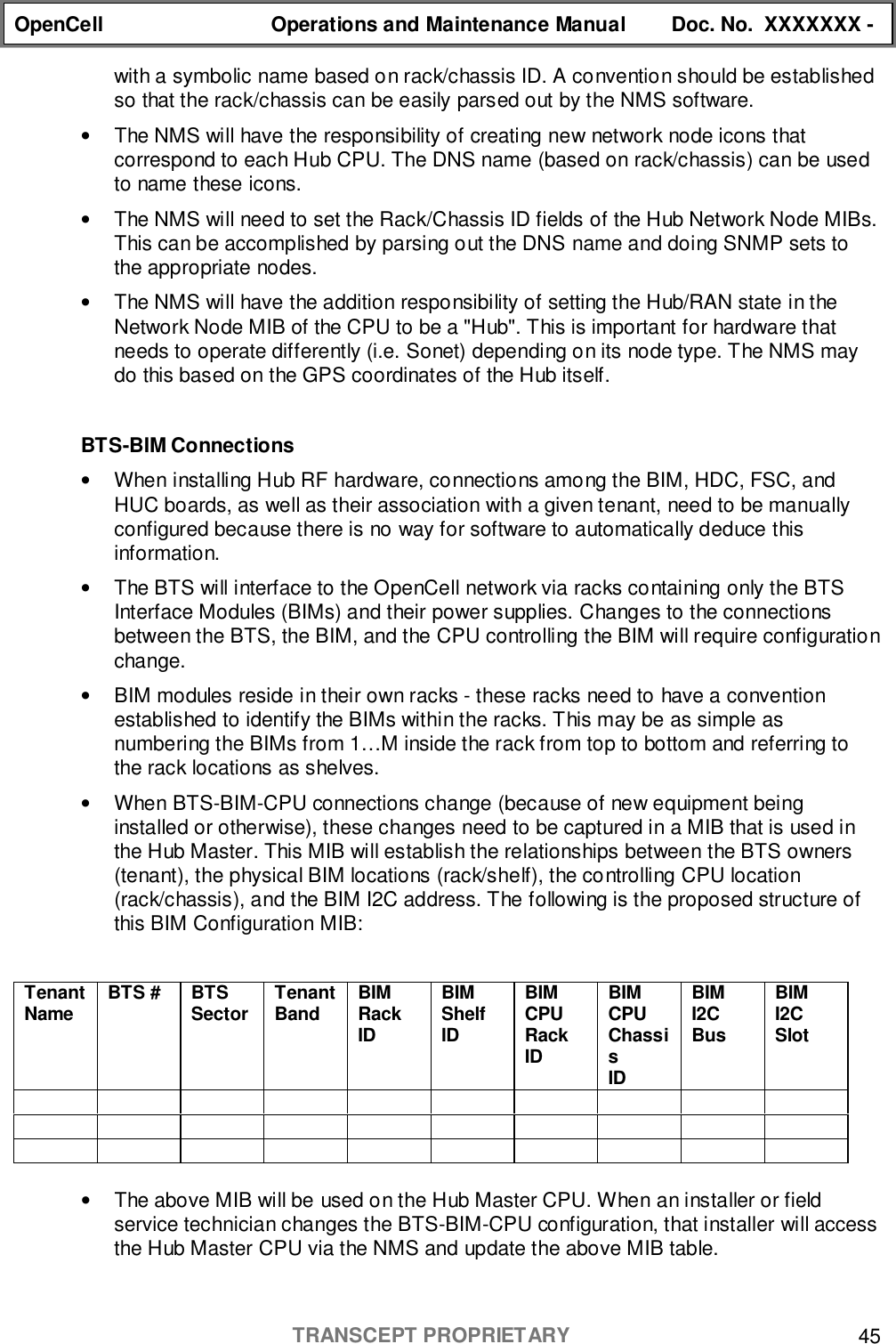 OpenCell Operations and Maintenance Manual Doc. No.  XXXXXXX -TRANSCEPT PROPRIETARY 45with a symbolic name based on rack/chassis ID. A convention should be establishedso that the rack/chassis can be easily parsed out by the NMS software.•  The NMS will have the responsibility of creating new network node icons thatcorrespond to each Hub CPU. The DNS name (based on rack/chassis) can be usedto name these icons.•  The NMS will need to set the Rack/Chassis ID fields of the Hub Network Node MIBs.This can be accomplished by parsing out the DNS name and doing SNMP sets tothe appropriate nodes.•  The NMS will have the addition responsibility of setting the Hub/RAN state in theNetwork Node MIB of the CPU to be a &quot;Hub&quot;. This is important for hardware thatneeds to operate differently (i.e. Sonet) depending on its node type. The NMS maydo this based on the GPS coordinates of the Hub itself.BTS-BIM Connections•  When installing Hub RF hardware, connections among the BIM, HDC, FSC, andHUC boards, as well as their association with a given tenant, need to be manuallyconfigured because there is no way for software to automatically deduce thisinformation.•  The BTS will interface to the OpenCell network via racks containing only the BTSInterface Modules (BIMs) and their power supplies. Changes to the connectionsbetween the BTS, the BIM, and the CPU controlling the BIM will require configurationchange.•  BIM modules reside in their own racks - these racks need to have a conventionestablished to identify the BIMs within the racks. This may be as simple asnumbering the BIMs from 1…M inside the rack from top to bottom and referring tothe rack locations as shelves.•  When BTS-BIM-CPU connections change (because of new equipment beinginstalled or otherwise), these changes need to be captured in a MIB that is used inthe Hub Master. This MIB will establish the relationships between the BTS owners(tenant), the physical BIM locations (rack/shelf), the controlling CPU location(rack/chassis), and the BIM I2C address. The following is the proposed structure ofthis BIM Configuration MIB:TenantName BTS # BTSSector TenantBand BIMRackIDBIMShelfIDBIMCPURackIDBIMCPUChassisIDBIMI2CBusBIMI2CSlot•  The above MIB will be used on the Hub Master CPU. When an installer or fieldservice technician changes the BTS-BIM-CPU configuration, that installer will accessthe Hub Master CPU via the NMS and update the above MIB table.