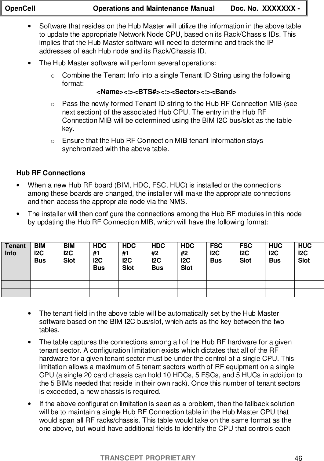 OpenCell Operations and Maintenance Manual Doc. No.  XXXXXXX -TRANSCEPT PROPRIETARY 46•  Software that resides on the Hub Master will utilize the information in the above tableto update the appropriate Network Node CPU, based on its Rack/Chassis IDs. Thisimplies that the Hub Master software will need to determine and track the IPaddresses of each Hub node and its Rack/Chassis ID.•  The Hub Master software will perform several operations:o  Combine the Tenant Info into a single Tenant ID String using the followingformat: &lt;Name&gt;&lt;:&gt;&lt;BTS#&gt;&lt;:&gt;&lt;Sector&gt;&lt;:&gt;&lt;Band&gt;o  Pass the newly formed Tenant ID string to the Hub RF Connection MIB (seenext section) of the associated Hub CPU. The entry in the Hub RFConnection MIB will be determined using the BIM I2C bus/slot as the tablekey.o  Ensure that the Hub RF Connection MIB tenant information stayssynchronized with the above table.Hub RF Connections•  When a new Hub RF board (BIM, HDC, FSC, HUC) is installed or the connectionsamong these boards are changed, the installer will make the appropriate connectionsand then access the appropriate node via the NMS.•  The installer will then configure the connections among the Hub RF modules in this nodeby updating the Hub RF Connection MIB, which will have the following format:TenantInfo BIMI2CBusBIMI2CSlotHDC#1I2CBusHDC#1I2CSlotHDC#2I2CBusHDC#2I2CSlotFSCI2CBusFSCI2CSlotHUCI2CBusHUCI2CSlot•  The tenant field in the above table will be automatically set by the Hub Mastersoftware based on the BIM I2C bus/slot, which acts as the key between the twotables.•  The table captures the connections among all of the Hub RF hardware for a giventenant sector. A configuration limitation exists which dictates that all of the RFhardware for a given tenant sector must be under the control of a single CPU. Thislimitation allows a maximum of 5 tenant sectors worth of RF equipment on a singleCPU (a single 20 card chassis can hold 10 HDCs, 5 FSCs, and 5 HUCs in addition tothe 5 BIMs needed that reside in their own rack). Once this number of tenant sectorsis exceeded, a new chassis is required.•  If the above configuration limitation is seen as a problem, then the fallback solutionwill be to maintain a single Hub RF Connection table in the Hub Master CPU thatwould span all RF racks/chassis. This table would take on the same format as theone above, but would have additional fields to identify the CPU that controls each