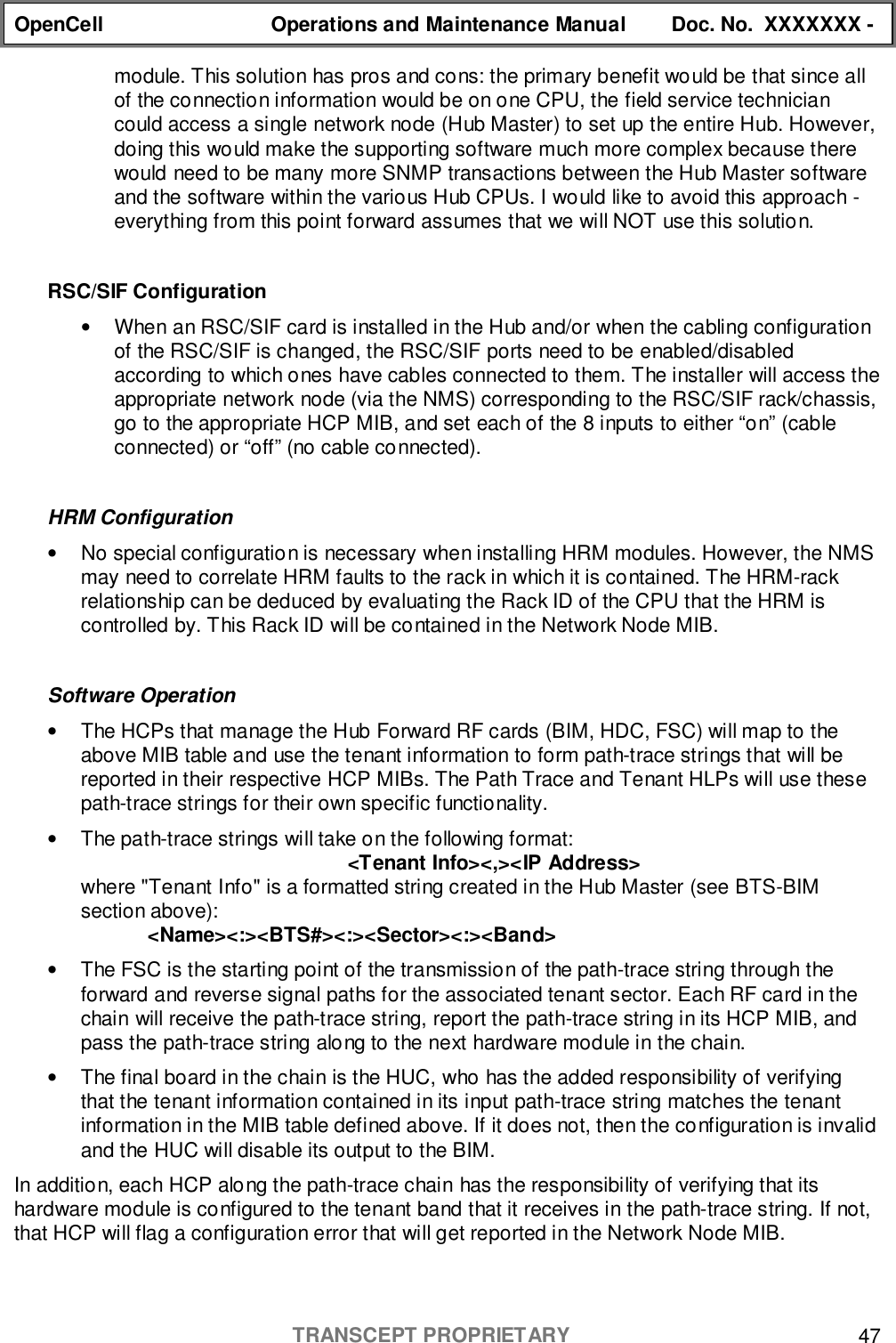 OpenCell Operations and Maintenance Manual Doc. No.  XXXXXXX -TRANSCEPT PROPRIETARY 47module. This solution has pros and cons: the primary benefit would be that since allof the connection information would be on one CPU, the field service techniciancould access a single network node (Hub Master) to set up the entire Hub. However,doing this would make the supporting software much more complex because therewould need to be many more SNMP transactions between the Hub Master softwareand the software within the various Hub CPUs. I would like to avoid this approach -everything from this point forward assumes that we will NOT use this solution.RSC/SIF Configuration•  When an RSC/SIF card is installed in the Hub and/or when the cabling configurationof the RSC/SIF is changed, the RSC/SIF ports need to be enabled/disabledaccording to which ones have cables connected to them. The installer will access theappropriate network node (via the NMS) corresponding to the RSC/SIF rack/chassis,go to the appropriate HCP MIB, and set each of the 8 inputs to either “on” (cableconnected) or “off” (no cable connected).HRM Configuration•  No special configuration is necessary when installing HRM modules. However, the NMSmay need to correlate HRM faults to the rack in which it is contained. The HRM-rackrelationship can be deduced by evaluating the Rack ID of the CPU that the HRM iscontrolled by. This Rack ID will be contained in the Network Node MIB.Software Operation•  The HCPs that manage the Hub Forward RF cards (BIM, HDC, FSC) will map to theabove MIB table and use the tenant information to form path-trace strings that will bereported in their respective HCP MIBs. The Path Trace and Tenant HLPs will use thesepath-trace strings for their own specific functionality.•  The path-trace strings will take on the following format:&lt;Tenant Info&gt;&lt;,&gt;&lt;IP Address&gt;where &quot;Tenant Info&quot; is a formatted string created in the Hub Master (see BTS-BIMsection above):&lt;Name&gt;&lt;:&gt;&lt;BTS#&gt;&lt;:&gt;&lt;Sector&gt;&lt;:&gt;&lt;Band&gt;•  The FSC is the starting point of the transmission of the path-trace string through theforward and reverse signal paths for the associated tenant sector. Each RF card in thechain will receive the path-trace string, report the path-trace string in its HCP MIB, andpass the path-trace string along to the next hardware module in the chain.•  The final board in the chain is the HUC, who has the added responsibility of verifyingthat the tenant information contained in its input path-trace string matches the tenantinformation in the MIB table defined above. If it does not, then the configuration is invalidand the HUC will disable its output to the BIM.In addition, each HCP along the path-trace chain has the responsibility of verifying that itshardware module is configured to the tenant band that it receives in the path-trace string. If not,that HCP will flag a configuration error that will get reported in the Network Node MIB.