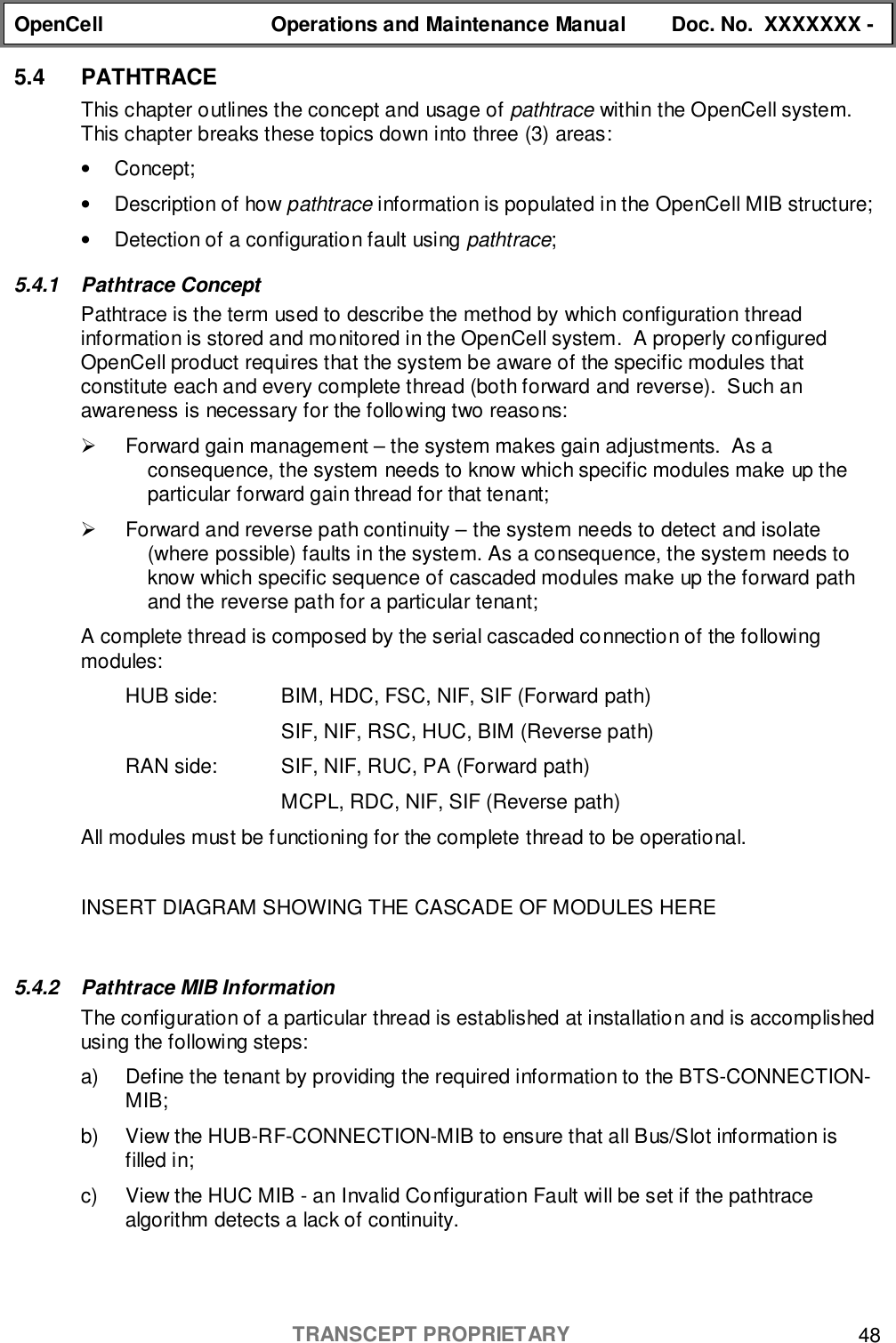 OpenCell Operations and Maintenance Manual Doc. No.  XXXXXXX -TRANSCEPT PROPRIETARY 485.4 PATHTRACEThis chapter outlines the concept and usage of pathtrace within the OpenCell system.This chapter breaks these topics down into three (3) areas:• Concept;•  Description of how pathtrace information is populated in the OpenCell MIB structure;•  Detection of a configuratio n fault using pathtrace;5.4.1 Pathtrace ConceptPathtrace is the term used to describe the method by which configuration threadinformation is stored and monitored in the OpenCell system.  A properly configuredOpenCell product requires that the system be aware of the specific modules thatconstitute each and every complete thread (both forward and reverse).  Such anawareness is necessary for the following two reasons:!  Forward gain management – the system makes gain adjustments.  As aconsequence, the system needs to know which specific modules make up theparticular forward gain thread for that tenant;!  Forward and reverse path continuity – the system needs to detect and isolate(where possible) faults in the system. As a consequence, the system needs toknow which specific sequence of cascaded modules make up the forward pathand the reverse path for a particular tenant;A complete thread is composed by the serial cascaded connection of the followingmodules:HUB side: BIM, HDC, FSC, NIF, SIF (Forward path)SIF, NIF, RSC, HUC, BIM (Reverse path)RAN side: SIF, NIF, RUC, PA (Forward path)MCPL, RDC, NIF, SIF (Reverse path)All modules must be functioning for the complete thread to be operational.INSERT DIAGRAM SHOWING THE CASCADE OF MODULES HERE5.4.2  Pathtrace MIB InformationThe configuration of a particular thread is established at installation and is accomplishedusing the following steps:a)  Define the tenant by providing the required information to the BTS-CONNECTION-MIB;b)  View the HUB-RF-CONNECTION-MIB to ensure that all Bus/Slot information isfilled in;c)  View the HUC MIB - an Invalid Configuration Fault will be set if the pathtracealgorithm detects a lack of continuity.