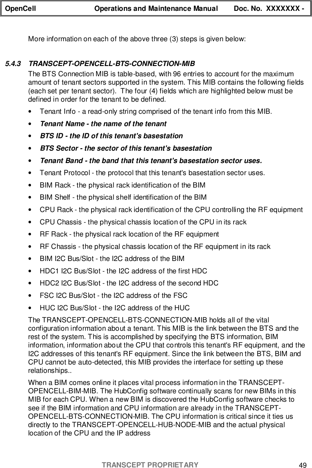 OpenCell Operations and Maintenance Manual Doc. No.  XXXXXXX -TRANSCEPT PROPRIETARY 49More information on each of the above three (3) steps is given below:5.4.3 TRANSCEPT-OPENCELL-BTS-CONNECTION-MIBThe BTS Connection MIB is table-based, with 96 entries to account for the maximumamount of tenant sectors supported in the system. This MIB contains the following fields(each set per tenant sector).  The four (4) fields which are highlighted below must bedefined in order for the tenant to be defined.•  Tenant Info - a read-only string comprised of the tenant info from this MIB.• Tenant Name - the name of the tenant• BTS ID - the ID of this tenant&apos;s basestation• BTS Sector - the sector of this tenant&apos;s basestation• Tenant Band - the band that this tenant&apos;s basestation sector uses.•  Tenant Protocol - the protocol that this tenant&apos;s basestation sector uses.•  BIM Rack - the physical rack identification of the BIM•  BIM Shelf - the physical shelf identification of the BIM•  CPU Rack - the physical rack identification of the CPU controlling the RF equipment•  CPU Chassis - the physical chassis location of the CPU in its rack•  RF Rack - the physical rack location of the RF equipment•  RF Chassis - the physical chassis location of the RF equipment in its rack•  BIM I2C Bus/Slot - the I2C address of the BIM•  HDC1 I2C Bus/Slot - the I2C address of the first HDC•  HDC2 I2C Bus/Slot - the I2C address of the second HDC•  FSC I2C Bus/Slot - the I2C address of the FSC•  HUC I2C Bus/Slot - the I2C address of the HUCThe TRANSCEPT-OPENCELL-BTS-CONNECTION-MIB holds all of the vitalconfiguration information about a tenant. This MIB is the link between the BTS and therest of the system. This is accomplished by specifying the BTS information, BIMinformation, information about the CPU that controls this tenant&apos;s RF equipment, and theI2C addresses of this tenant&apos;s RF equipment. Since the link between the BTS, BIM andCPU cannot be auto-detected, this MIB provides the interface for setting up theserelationships..When a BIM comes online it places vital process information in the TRANSCEPT-OPENCELL-BIM-MIB. The HubConfig software continually scans for new BIMs in thisMIB for each CPU. When a new BIM is discovered the HubConfig software checks tosee if the BIM information and CPU information are already in the TRANSCEPT-OPENCELL-BTS-CONNECTION-MIB. The CPU information is critical since it ties usdirectly to the TRANSCEPT-OPENCELL-HUB-NODE-MIB and the actual physicallocation of the CPU and the IP address