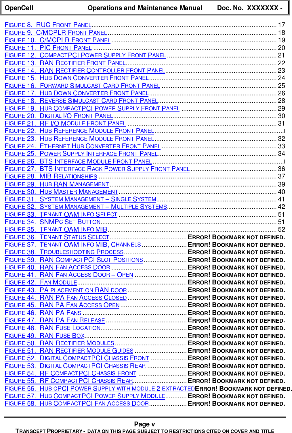 OpenCell Operations and Maintenance Manual Doc. No.  XXXXXXX -Page vTRANSCEPT PROPRIETARY - DATA ON THIS PAGE SUBJECT TO RESTRICTIONS CITED ON COVER AND TITLEFIGURE 8.  RUC FRONT PANEL....................................................................................................... 17FIGURE 9.  C/MCPLR FRONT PANEL .............................................................................................. 18FIGURE 10.  C/MCPLR FRONT PANEL ............................................................................................ 19FIGURE 11.  PIC FRONT PANEL ...................................................................................................... 20FIGURE 12.  COMPACTPCI POWER SUPPLY FRONT PANEL ............................................................. 21FIGURE 13.  RAN RECTIFIER FRONT PANEL.................................................................................... 22FIGURE 14.  RAN RECTIFIER CONTROLLER FRONT PANEL.............................................................. 23FIGURE 15.  HUB DOWN CONVERTER FRONT PANEL....................................................................... 24FIGURE 16.  FORWARD SIMULCAST CARD FRONT PANEL ................................................................ 25FIGURE 17.  HUB DOWN CONVERTER FRONT PANEL....................................................................... 26FIGURE 18.  REVERSE SIMULCAST CARD FRONT PANEL.................................................................. 28FIGURE 19.  HUB COMPACTPCI POWER SUPPLY FRONT PANEL ..................................................... 29FIGURE 20.  DIGITAL I/O FRONT PANEL........................................................................................... 30FIGURE 21.  RF I/O MODULE FRONT PANEL ................................................................................... 31FIGURE 22.  HUB REFERENCE MODULE FRONT PANEL........................................................................IFIGURE 23.  HUB REFERENCE MODULE FRONT PANEL.................................................................... 32FIGURE 24.  ETHERNET HUB CONVERTER FRONT PANEL ................................................................ 33FIGURE 25.  POWER SUPPLY INTERFACE FRONT PANEL.................................................................. 34FIGURE 26.  BTS INTERFACE MODULE FRONT PANEL .........................................................................IFIGURE 27.  BTS INTERFACE RACK POWER SUPPLY FRONT PANEL ................................................ 36FIGURE 28.  MIB RELATIONSHIPS ................................................................................................... 37FIGURE 29.  HUB RAN MANAGEMENT ............................................................................................. 39FIGURE 30.  HUB MASTER MANAGEMENT........................................................................................ 40FIGURE 31.  SYSTEM MANAGEMENT – SINGLE SYSTEM................................................................... 41FIGURE 32.  SYSTEM MANAGEMENT – MULTIPLE SYSTEMS............................................................. 42FIGURE 33.  TENANT OAM INFO SELECT ........................................................................................ 51FIGURE 34.  SNMPC SET BUTTON.................................................................................................. 51FIGURE 35.  TENANT OAM INFO MIB.............................................................................................. 52FIGURE 36.  TENANT STATUS SELECT...........................................ERROR! BOOKMARK NOT DEFINED.FIGURE 37.  TENANT OAM INFO MIB, CHANNELS .........................ERROR! BOOKMARK NOT DEFINED.FIGURE 38.  TROUBLESHOOTING PROCESS...................................ERROR! BOOKMARK NOT DEFINED.FIGURE 39.  RAN COMPACTPCI SLOT POSITIONS ........................ERROR! BOOKMARK NOT DEFINED.FIGURE 40.  RAN FAN ACCESS DOOR ..........................................ERROR! BOOKMARK NOT DEFINED.FIGURE 41.  RAN FAN ACCESS DOOR – OPEN .............................ERROR! BOOKMARK NOT DEFINED.FIGURE 42.  FAN MODULE.............................................................ERROR! BOOKMARK NOT DEFINED.FIGURE 43.  PA PLACEMENT ON RAN DOOR.................................ERROR! BOOKMARK NOT DEFINED.FIGURE 44.  RAN PA FAN ACCESS CLOSED.................................ERROR! BOOKMARK NOT DEFINED.FIGURE 45.  RAN PA FAN ACCESS OPEN.....................................ERROR! BOOKMARK NOT DEFINED.FIGURE 46.  RAN PA FANS ..........................................................ERROR! BOOKMARK NOT DEFINED.FIGURE 47.  RAN PA FAN RELEASE .............................................ERROR! BOOKMARK NOT DEFINED.FIGURE 48.  RAN FUSE LOCATION................................................ERROR! BOOKMARK NOT DEFINED.FIGURE 49.  RAN FUSE BOX.........................................................ERROR! BOOKMARK NOT DEFINED.FIGURE 50.  RAN RECTIFIER MODULES........................................ERROR! BOOKMARK NOT DEFINED.FIGURE 51.  RAN RECTIFIER MODULE GUIDES .............................ERROR! BOOKMARK NOT DEFINED.FIGURE 52.  DIGITAL COMPACTPCI CHASSIS FRONT ....................ERROR! BOOKMARK NOT DEFINED.FIGURE 53.  DIGITAL COMPACTPCI CHASSIS REAR ......................ERROR! BOOKMARK NOT DEFINED.FIGURE 54.  RF COMPACTPCI CHASSIS FRONT ...........................ERROR! BOOKMARK NOT DEFINED.FIGURE 55.  RF COMPACTPCI CHASSIS REAR..............................ERROR! BOOKMARK NOT DEFINED.FIGURE 56.  HUB CPCI POWER SUPPLY WITH MODULE 2 EXTRACTEDERROR! BOOKMARK NOT DEFINED.FIGURE 57.  HUB COMPACTPCI POWER SUPPLY MODULE............ERROR! BOOKMARK NOT DEFINED.FIGURE 58.  HUB COMPACTPCI FAN ACCESS DOOR.....................ERROR! BOOKMARK NOT DEFINED.