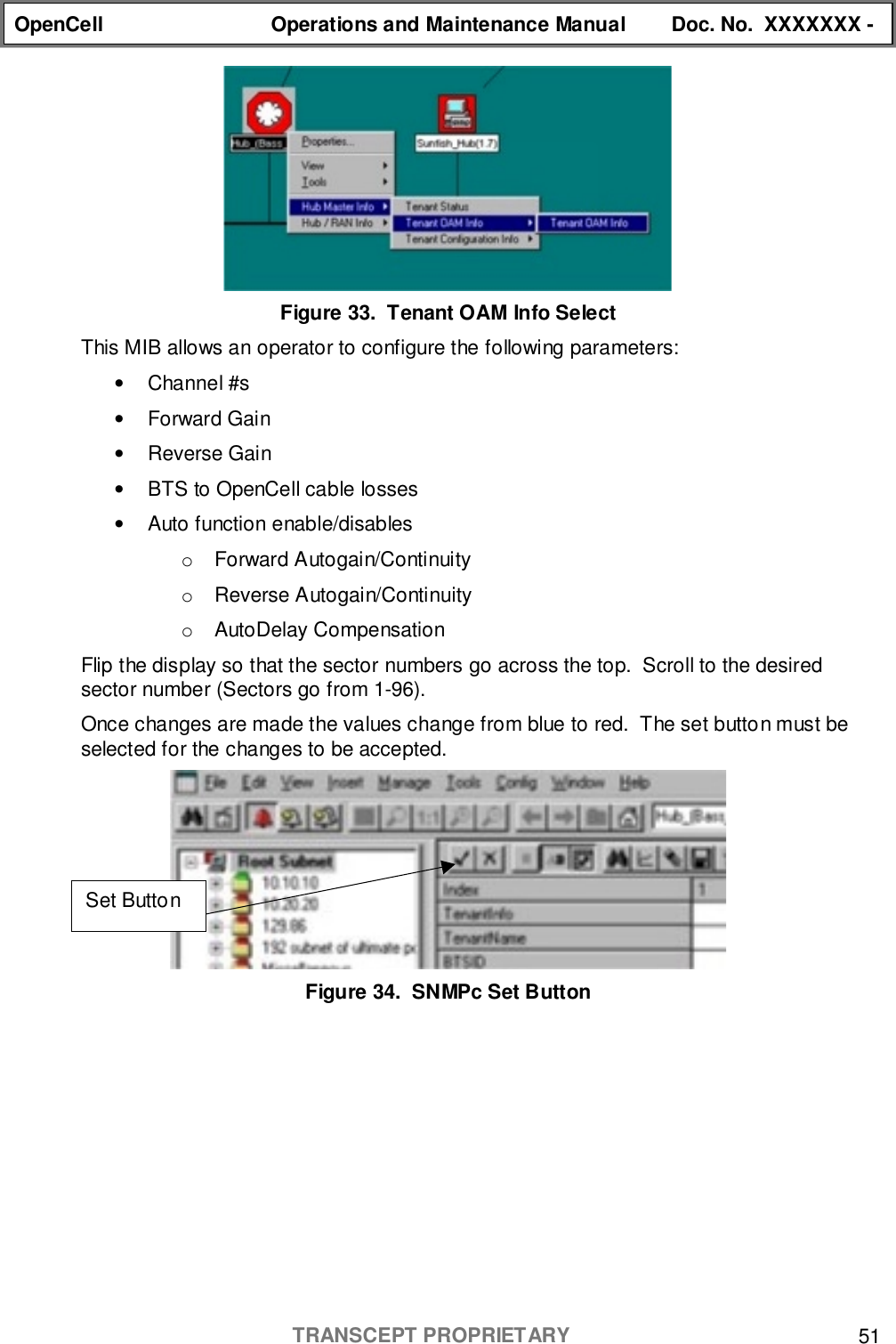 OpenCell Operations and Maintenance Manual Doc. No.  XXXXXXX -TRANSCEPT PROPRIETARY 51Figure 33.  Tenant OAM Info SelectThis MIB allows an operator to configure the following parameters:• Channel #s• Forward Gain• Reverse Gain•  BTS to OpenCell cable losses•  Auto function enable/disableso Forward Autogain/Continuityo Reverse Autogain/Continuityo AutoDelay CompensationFlip the display so that the sector numbers go across the top.  Scroll to the desiredsector number (Sectors go from 1-96).Once changes are made the values change from blue to red.  The set button must beselected for the changes to be accepted.Figure 34.  SNMPc Set ButtonSet Button