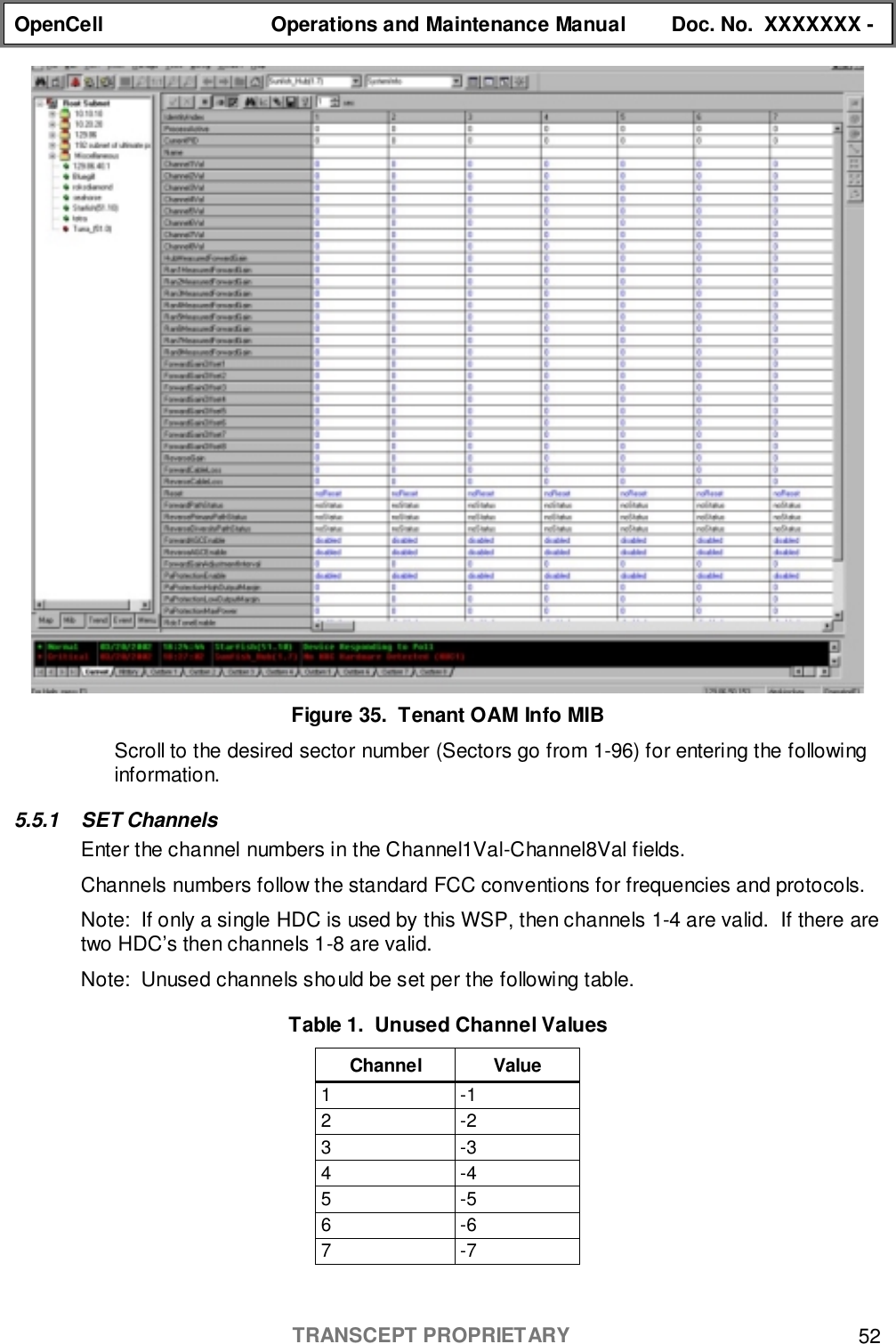 OpenCell Operations and Maintenance Manual Doc. No.  XXXXXXX -TRANSCEPT PROPRIETARY 52Figure 35.  Tenant OAM Info MIBScroll to the desired sector number (Sectors go from 1-96) for entering the followinginformation.5.5.1 SET ChannelsEnter the channel numbers in the Channel1Val-Channel8Val fields.Channels numbers follow the standard FCC conventions for frequencies and protocols.Note:  If only a single HDC is used by this WSP, then channels 1-4 are valid.  If there aretwo HDC’s then channels 1-8 are valid.Note:  Unused channels should be set per the following table.Table 1.  Unused Channel ValuesChannel Value1-12-23-34-45-56-67-7