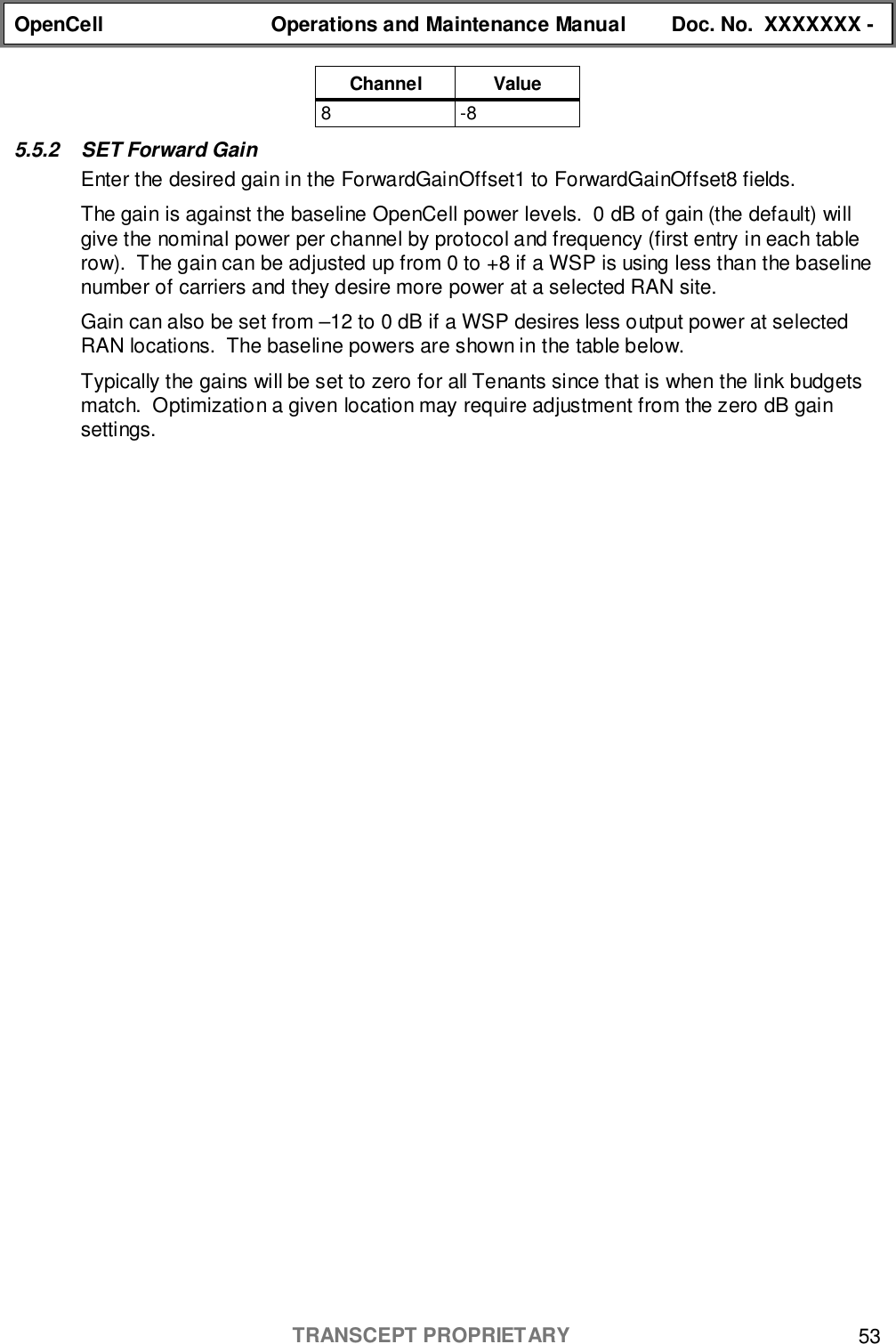 OpenCell Operations and Maintenance Manual Doc. No.  XXXXXXX -TRANSCEPT PROPRIETARY 53Channel Value8-85.5.2  SET Forward GainEnter the desired gain in the ForwardGainOffset1 to ForwardGainOffset8 fields.The gain is against the baseline OpenCell power levels.  0 dB of gain (the default) willgive the nominal power per channel by protocol and frequency (first entry in each tablerow).  The gain can be adjusted up from 0 to +8 if a WSP is using less than the baselinenumber of carriers and they desire more power at a selected RAN site.Gain can also be set from –12 to 0 dB if a WSP desires less output power at selectedRAN locations.  The baseline powers are shown in the table below.Typically the gains will be set to zero for all Tenants since that is when the link budgetsmatch.  Optimization a given location may require adjustment from the zero dB gainsettings.