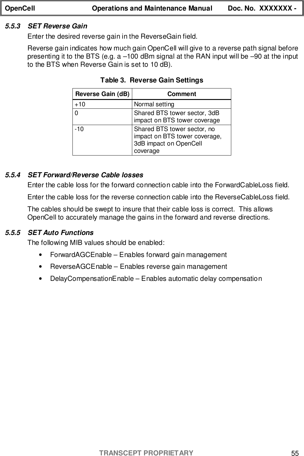 OpenCell Operations and Maintenance Manual Doc. No.  XXXXXXX -TRANSCEPT PROPRIETARY 555.5.3  SET Reverse GainEnter the desired reverse gain in the ReverseGain field.Reverse gain indicates how much gain OpenCell will give to a reverse path signal beforepresenting it to the BTS (e.g. a –100 dBm signal at the RAN input will be –90 at the inputto the BTS when Reverse Gain is set to 10 dB).Table 3.  Reverse Gain SettingsReverse Gain (dB) Comment+10 Normal setting0 Shared BTS tower sector, 3dBimpact on BTS tower coverage-10 Shared BTS tower sector, noimpact on BTS tower coverage,3dB impact on OpenCellcoverage5.5.4  SET Forward/Reverse Cable lossesEnter the cable loss for the forward connection cable into the ForwardCableLoss field.Enter the cable loss for the reverse connection cable into the ReverseCableLoss field.The cables should be swept to insure that their cable loss is correct.  This allowsOpenCell to accurately manage the gains in the forward and reverse directions.5.5.5 SET Auto FunctionsThe following MIB values should be enabled:•  ForwardAGCEnable – Enables forward gain management•  ReverseAGCEnable – Enables reverse gain management•  DelayCompensationEnable – Enables automatic delay compensation