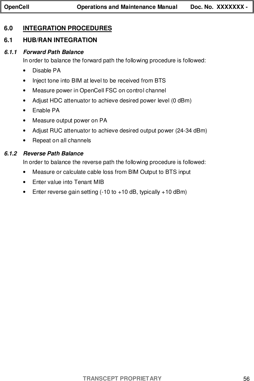 OpenCell Operations and Maintenance Manual Doc. No.  XXXXXXX -TRANSCEPT PROPRIETARY 566.0 INTEGRATION PROCEDURES6.1 HUB/RAN INTEGRATION6.1.1 Forward Path BalanceIn order to balance the forward path the following procedure is followed:• Disable PA•  Inject tone into BIM at level to be received from BTS•  Measure power in OpenCell FSC on control channel•  Adjust HDC attenuator to achieve desired power level (0 dBm)• Enable PA•  Measure output power on PA•  Adjust RUC attenuator to achieve desired output power (24-34 dBm)•  Repeat on all channels6.1.2  Reverse Path BalanceIn order to balance the reverse path the following procedure is followed:•  Measure or calculate cable loss from BIM Output to BTS input•  Enter value into Tenant MIB•  Enter reverse gain setting (-10 to +10 dB, typically +10 dBm)