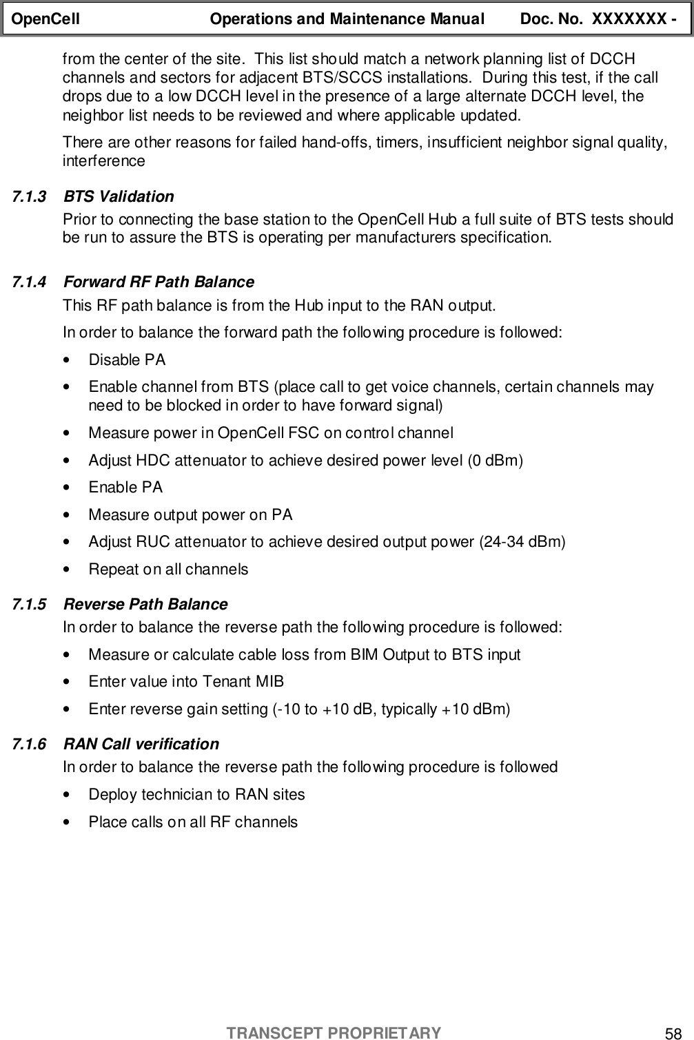 OpenCell Operations and Maintenance Manual Doc. No.  XXXXXXX -TRANSCEPT PROPRIETARY 58from the center of the site.  This list should match a network planning list of DCCHchannels and sectors for adjacent BTS/SCCS installations.  During this test, if the calldrops due to a low DCCH level in the presence of a large alternate DCCH level, theneighbor list needs to be reviewed and where applicable updated.There are other reasons for failed hand-offs, timers, insufficient neighbor signal quality,interference7.1.3 BTS ValidationPrior to connecting the base station to the OpenCell Hub a full suite of BTS tests shouldbe run to assure the BTS is operating per manufacturers specification.7.1.4  Forward RF Path BalanceThis RF path balance is from the Hub input to the RAN output.In order to balance the forward path the following procedure is followed:• Disable PA•  Enable channel from BTS (place call to get voice channels, certain channels mayneed to be blocked in order to have forward signal)•  Measure power in OpenCell FSC on control channel•  Adjust HDC attenuator to achieve desired power level (0 dBm)• Enable PA•  Measure output power on PA•  Adjust RUC attenuator to achieve desired output power (24-34 dBm)•  Repeat on all channels7.1.5  Reverse Path BalanceIn order to balance the reverse path the following procedure is followed:•  Measure or calculate cable loss from BIM Output to BTS input•  Enter value into Tenant MIB•  Enter reverse gain setting (-10 to +10 dB, typically +10 dBm)7.1.6 RAN Call verificationIn order to balance the reverse path the following procedure is followed•  Deploy technician to RAN sites•  Place calls on all RF channels